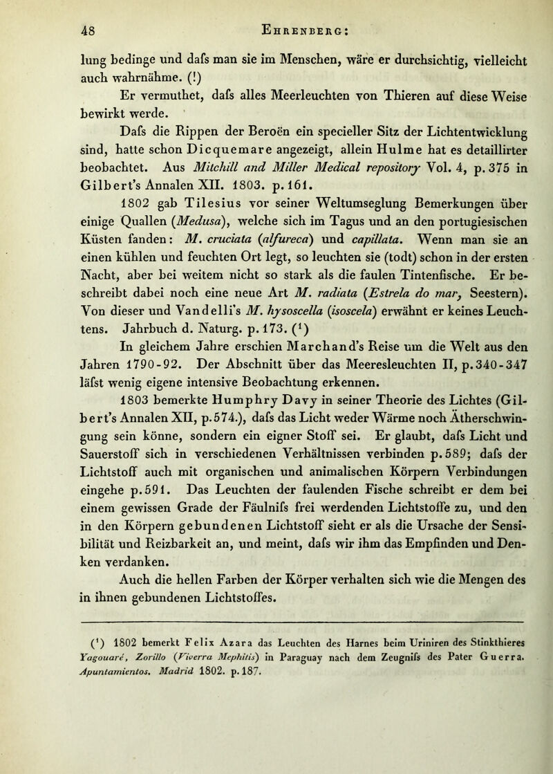lung bedinge und dafs man sie im Menschen, wäre er durchsichtig, vielleicht auch wahrnähme. (!) Er vermuthet, dafs alles Meerleuchten von Thieren auf diese Weise bewirkt werde. ’ Dafs die Rippen der Beroen ein specieller Sitz der Lichtentwicklung sind, hatte schon Dicquemare angezeigt, allein Hulme hat es detaillirter beobachtet. Aus Mitchili and Miller Medical repositorj Vol. 4, p. 375 in GiIbert’s Annalen XII. 1803. p. 161, 1802 gab Tilesius vor seiner Weltumseglung Bemerkungen über einige Quallen {Medusa)^ welche sich im Tagus und an den portugiesischen Küsten fanden: M. cruciata {alfurecci) und capillata. Wenn man sie an einen kühlen und feuchten Ort legt, so leuchten sie (todt) schon in der ersten Nacht, aber bei weitem nicht so stark als die faulen Tintenfische. Er be- schreibt dabei noch eine neue Art M. radiala {Estrela do mar^ Seestern). Von dieser und Vandelli’s M. hysoscella (isoscela) erwähnt er keines Leuch- tens. Jahrbuch d. Naturg. p. 173. (Q In gleichem Jahre erschien March an d’s Reise um die Welt aus den Jahren 1790-92. Der Abschnitt über das Meeresleuchten II, p.340-347 läfst wenig eigene intensive Beobachtung erkennen. 1803 bemerkte Humphry Davj in seiner Theorie des Lichtes (Gil- bert’s Annalen XII, p.574.), dafs das Licht weder Wärme noch Atherschwin- gung sein könne, sondern ein eigner Stoff sei. Er glaubt, dafs Licht und Sauerstoff sich in verschiedenen Verhältnissen verbinden p.589; dafs der Lichtstoff auch mit organischen und animalischen Körpern Verbindungen eingehe p.591. Das Leuchten der faulenden Fische schreibt er dem bei einem gewissen Grade der Fäulnifs frei werdenden Lichtstoffe zu, und den in den Körpern gebundenen Lichtstoff sieht er als die Ursache der Sensi- bilität und Reizbarkeit an, und meint, dafs wir ihm das Empfinden und Den- ken verdanken. Auch die hellen Farben der Körper verhalten sich wie die Mengen des in ihnen gebundenen Lichtstoffes. (*) (*) 1802 bemerkt Felix Azara das Leuchten des Harnes beim Uriniren des Stinkthleres Yagouare, Zorillo {Viverra Mephilis) in Paraguay nach dem Zeugnifs des Pater Guerra. Apuntamienlos, Madrid 1802. p. 187.