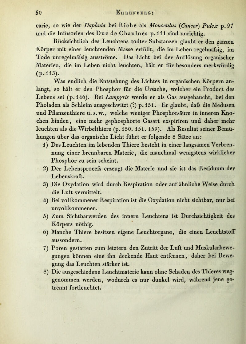 carie, so wie der Daphnia bei Riebe als Monoculus {Cancer) Pulex p. 97 und die Infusorien des DucdeChaulnes p.lll sind unrichtig. Rücksichtlich des Leuchtens todter Substanzen glaubt er den ganzen Körper mit einer leuchtenden Masse erfüllt, die im Leben regelmäfsig, im Tode unregelmäfsig ausströme. Das Licht bei der Auflösung organischer Materien, die im Leben nicht leuchten, hält er für besonders merkwürdig (p.ll3). Was endlich die Entstehung des Lichtes in organischen Körpern an- langt, so hält er den Phosphor für die Ursache, welcher ein Product des Lebens sei (p.l46). Bei Lampyris werde er als Gas ausgehaucht, bei den Pholaden als Schleim ausgeschwitzt (?) p. 151. Er glaubt, dafs die Medusen und Pflanzenthiere u. s. w., welche weniger Phosphorsäure in inneren Kno- chen binden, eine mehr gephosphorte Gasart exspiriren und daher mehr leuchten als die Wirbelthiere (p. 150. 151. 159). Als Resultat seiner Bemü- hungen über das organische Licht führt er folgende 8 Sätze an: 1) Das Leuchten im lebenden Thiere besteht in einer langsamen Verbren- nung einer brennbaren Materie, die manchmal wenigstens wirklicher Phosphor zu sein scheint. 2) Der Lebensprocefs erzeugt die Materie und sie ist das Residuum der Lebenskraft. 3) Die Oxydation wird durch Respiration oder auf ähnliche Weise durch die Luft vermittelt. 4) Bei vollkommener Respiration ist die Oxydation nicht sichtbar, nur bei unvollkommener. 5) Zum Sichtbarwerden des innern Leuchtens ist Durchsichtigkeit des Körpers nöthig. 6) Manche Thiere besitzen eigene Leuchtorgane, die einen Leuchtstoff aussondern. 7) Poren gestatten zum letztem den Zutritt der Luft und Muskularbewe- gungen können eine ihn deckende Haut entfernen, daher bei Bewe- gung das Leuchten stärker ist. 8) Die ausgeschiedene Leuchtmaterie kann ohne Schaden des Thieres weg- genommen werden, wodurch es nur dunkel wird, während jene ge- trennt fortleuchtet.