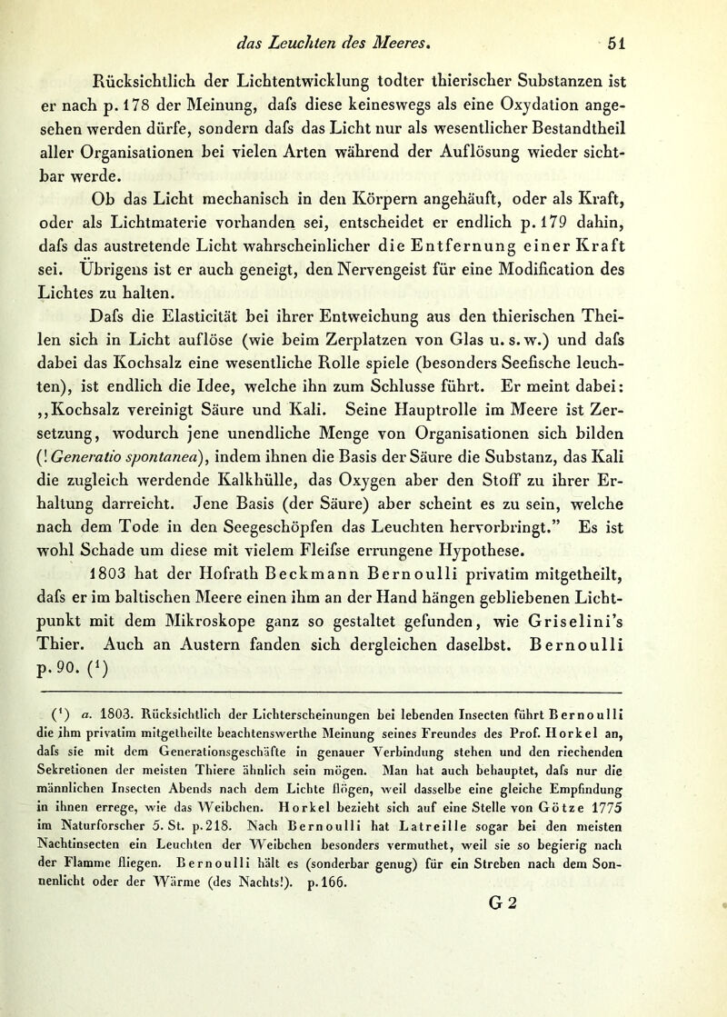 Rücksichtlich der Lichtentwicklung todter thierischer Substanzen ist er nach p. 178 der Meinung, dafs diese keineswegs als eine Oxydation ange- sehen werden dürfe, sondern dafs das Licht nur als wesentlicher Bestandtheil aller Organisationen bei vielen Arten während der Auflösung wieder sicht- bar werde. Ob das Licht mechanisch in den Körpern angehäuft, oder als Kraft, oder als Lichtmaterie vorhanden sei, entscheidet er endlich p.l79 dahin, dafs das austretende Licht wahrscheinlicher die Entfernung einer Kraft sei. Übrigens ist er auch geneigt, den Nervengeist für eine Modification des Lichtes zu halten. Dafs die Elasticität bei ihrer Entweichung aus den thierischen Thei- len sich in Licht aufiöse (wie beim Zerplatzen von Glas u. s. w.) und dafs dabei das Kochsalz eine wesentliche Rolle spiele (besonders Seefische leuch- ten), ist endlich die Idee, welche ihn zum Schlüsse führt. Er meint dabei: ,,Kochsalz vereinigt Säure und Kali. Seine Hauptrolle im Meere ist Zer- setzung, wodurch jene unendliche Menge von Organisationen sich bilden (! Generatio spontanea), indem ihnen die Basis der Säure die Substanz, das Kali die zugleich werdende Kalkhülle, das Oxygen aber den Stoff zu ihrer Er- haltung darreicht. Jene Basis (der Säure) aber scheint es zu sein, welche nach dem Tode in den Seegeschöpfen das Leuchten hervorbringt.” Es ist wohl Schade um diese mit vielem Fleifse errungene Hypothese. 1803 hat der Hofrath Beckmann Bernoulli privatim mitgetheilt, dafs er im baltischen Meere einen ihm an der Hand hängen gebliebenen Licht- punkt mit dem Mikroskope ganz so gestaltet gefunden, wie Griselini’s Thier. Auch an Austern fanden sich dergleichen daselbst. Bernoulli p.90. (1) (*) a. 1803. Rücksichtlicli der Lichterscheinungen bei lebenden Insecten führt Bernoulli die ihm privatim mitgelhellte beachtenswerthe Meinung seines Freundes des Prof. Horkel an, dafs sie mit dem Generationsgeschäfte in genauer Verbindung stehen und den riechenden Sekretionen der meisten Thiere ähnlich sein mögen. Man hat auch behauptet, dafs nur die männlichen Insecten Abends nach dem Lichte flögen, weil dasselbe eine gleiche Empfindung in Ihnen errege, wie das Weibchen. Horkel bezieht sich auf eine Stelle von Götze 1775 im Naturforscher 5. St. p.218. Nach Bernoulli hat Latreille sogar bei den meisten Nachtlnsecten ein Leuchten der Weibchen besonders vermuthet, weil sie so begierig nach der Flamme fliegen. Bernoulli hält es (sonderbar genug) für ein Streben nach dem Son- nenlicht oder der Wärme (des Nachts!), p. 166. G2