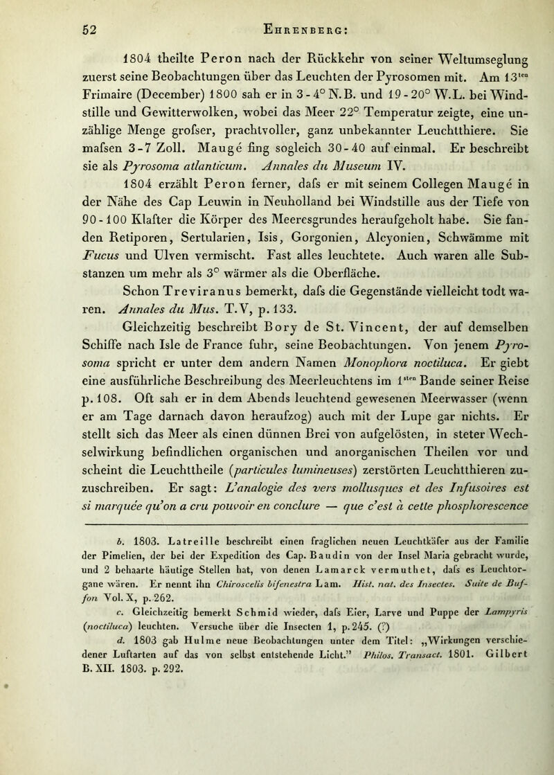 1804 theilte Peron nacli der Rückkelir von seiner Weltumseglung zuerst seine Beobachtungen über das Leuchten der Pjrosomen mit. Am 13*'“ Frimaire (December) 1800 sah er in 3 - 4“ N.B. und 19 - 20° W.L. bei Wind- stille und Gewitterwolken, w^obei das Meer 22° Temperatur zeigte, eine un- zählige Menge grofser, prachtvoller, ganz unbekannter Leuchtthiere. Sie mafsen 3-7 Zoll. Mauge fing sogleich 30-40 auf einmal. Erbeschreibt sie als Pjrosoma atlanticum. Annales du Museum IV. 1804 erzählt Peron ferner, dafs er mit seinem Collegen Mauge in der Nähe des Cap Leuwin in Neuholland bei Windstille aus der Tiefe von 90-100 Klafter die Körper des Meeresgrundes heraufgeholt habe. Sie fan- den Retiporen, Sertularien, Isis, Gorgonien, Alcyonien, Schwämme mit Fucus und Ulven vermischt. Fast alles leuchtete. Auch waren alle Sub- stanzen um mehr als 3° wärmer als die Obei'fläche. Schon Treviranus bemerkt, dafs die Gegenstände vielleicht todt wa- ren. Annales du Mus. T. V, p. 133. Gleichzeitig beschreibt Bory de St. Vincent, der auf demselben Schiffe nach Isle de France fuhr, seine Beobachtungen. Von jenem Pj ro- soma spricht er unter dem andern Namen Monophora noctiluca. Er giebt eine ausführliche Beschreibung des Meerleuchtens im 1**'“ Bande seiner Reise p. 108. Oft sah er in dem Abends leuchtend gewesenen Meerwasser (wenn er am Tage darnach davon heraufzog) auch mit der Lupe gar nichts. Er stellt sich das Meer als einen dünnen Brei von aufgelösten, in steter Wech- selwirkung befindlichen organischen und anorganischen Theilen vor und scheint die Leuchttheile [parlicules lumineuses) zerstörten Leuchtthieren zu- zuschreiben. Er sagt: Fanalogie des vevs mollusques et des Infusoires est si mnrquee qu’on a cru pouvoir en conclure — que c’est a cette phosphorescence b. 1803. Latreitle beschreibt einen fraglichen neuen Leuchtkäfer aus der Familie der Pimelien, der bei der Expedition des Cap. Baudin von der Insel Maria gebracht wurde, und 2 behaarte häutige Stellen hat, von denen Lamarck vermuthet, dafs es Leuchtor- gane wären. Er nennt ihn Chiroscelis hifenestra Lam. Hist. nat. des Insectes. Suite de Buf- fon Vol. X, p. 262. c. Gleichzeitig bemerkt Schmid wieder, dafs Eier, Larve und Puppe der Lampyris (noctiluca) leuchten. Versuche über die Insecten 1, p. 245. (?) d. 1803 gab Hulme neue Beobachtungen unter dem Titel: „Wirkungen verschie- dener Luftarten auf das von selbst entstehende Licht.” Philos. Trausact. 1801. Gilbert B. XII. 1803. p. 292.