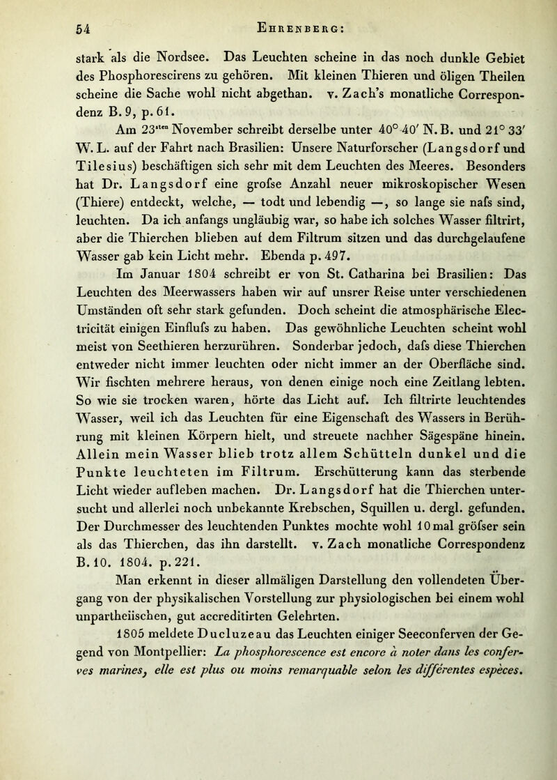 stark als die Nordsee. Das Leuckten scheine in das noch dunkle Gebiet des Phosphorescirens zu gehören. Mit kleinen Thieren und öligen Theilen scheine die Sache wohl nicht abgethan. v. Zach’s monatliche Correspon- denz B. 9, p. 61. Am 23“*° November schreibt derselbe unter 40° 40' N. B. und 21° 33' W. L. auf der Fahrt nach Brasilien: Unsere Naturforscher (Langsdorf und Tilesius) beschäftigen sich sehr mit dem Leuchten des Meeres. Besonders hat Dr. Langsdorf eine grofse Anzahl neuer mikroskopischer Wesen (Thiere) entdeckt, welche, — todt und lebendig —, so lange sie nafs sind, leuchten. Da ich anfangs ungläubig war, so habe ich solches Wasser filtrirt, aber die Thierchen blieben auf dem Filtrum sitzen und das durchgelaufene Wasser gab kein Licht mehr. Ebenda p. 497. Im Januar 1804 schreibt er von St. Catharina bei Brasilien: Das Leuchten des Meerwassers haben wir auf unsrer Reise unter verschiedenen Umständen oft sehr stark gefunden. Doch scheint die atmosphärische Elec- Iricität einigen Einflufs zu haben. Das gewöhnliche Leuchten scheint wohl meist von Seethieren herzurühren. Sonderbar jedoch, dafs diese Thierchen entweder nicht immer leuchten oder nicht immer an der Oberfläche sind. Wir fischten mehrere heraus, von denen einige noch eine Zeitlang lebten. So wie sie trocken waren, hörte das Licht auf. Ich filtrirte leuchtendes Wasser, weil ich das Leuchten für eine Eigenschaft des Wassers in Berüh- rung mit kleinen Körpern hielt, und streuete nachher Sägespäne hinein. Allein mein Wasser blieb trotz allem Schütteln dunkel und die Punkte leuchteten im Filtrum. Erschütterung kann das sterbende Licht wieder aufleben machen. Dr. Langsdorf hat die Thierchen unter- sucht und allerlei noch unbekannte Krebschen, Squillen u. dergl. gefunden. Der Durchmesser des leuchtenden Punktes mochte wohl 10 mal gröfser sein als das Thierchen, das ihn darstellt, v. Zach monatliche Correspondenz B.IO. 1804. p.221. Man erkennt in dieser allmäligen Darstellung den vollendeten Über- gang von der physikalischen Vorstellung zur physiologischen bei einem wohl unpartheiischen, gut accreditirten Gelehrten. 1805 meldete Ducluzeau das Leuchten einiger Seeconferven der Ge- gend von Montpellier: La phosphorescence est encore a noter dans les confer- ves marinesj eile est plus ou moins remarquahle selon les differentes especes.