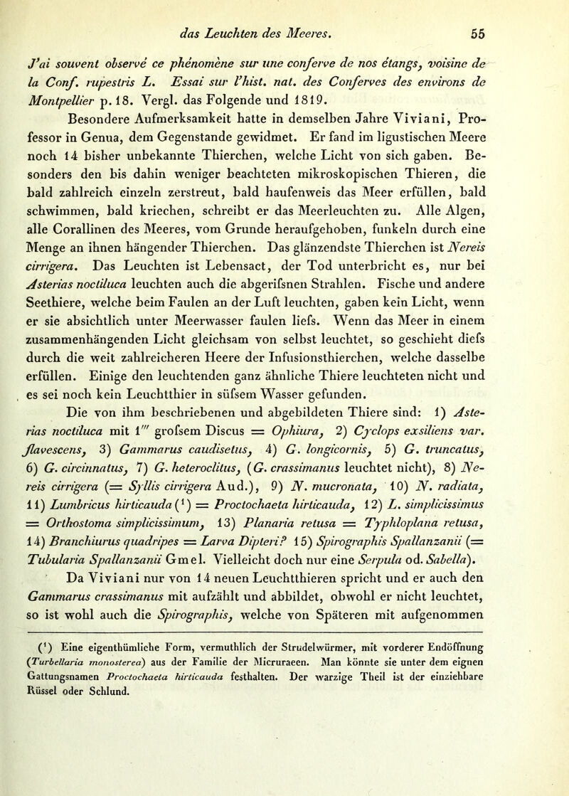 J’ai souvent ohserve ce phenomene sur une conferve de nos etangSj voisine de la Conf. rupestris L, Essai sur Vhist, nal. des Conferves des environs de Montpellier p. 18. Vergl. das Folgende und 1819. Besondere Aufmerksamkeit hatte in demselben Jahre Viviani, Pro- fessor in Genua, dem Gegenstände gewidmet. Er fand im ligustischen Meere noch 14 bisher unbekannte Thierchen, welche Licht von sich gaben. Be- sonders den bis dahin weniger beachteten mikroskopischen Thieren, die bald zahlreich einzeln zerstreut, bald haufenweis das Meer erfüllen, bald schwimmen, bald kriechen, schreibt er das Meerleuchtcn zu. Alle Algen, alle Gorallinen des Meeres, vom Grunde heraufgehoben, funkeln durch eine Menge an ihnen hängender Thierchen. Das glänzendste Thierchen ist Nereis cirrigera. Das Leuchten ist Lebensact, der Tod unterbricht es, nur bei Asterias nocliluca leuchten auch die abgerifsnen Strahlen. Fische und andere Seethiere, welche beim Faulen an der Luft leuchten, gaben kein Licht, wenn er sie absichtlich unter Meerwasser faulen liefs. Wenn das Meer in einem zusammenhängenden Licht gleichsam von selbst leuchtet, so geschieht diefs durch die weit zahlreicheren Heere der Infusionsthierchen, welche dasselbe erfüllen. Einige den leuchtenden ganz ähnliche Thiere leuchteten nicht und es sei noch kein Leuchtthier in süfsem Wasser gefunden. Die von ihm beschriebenen und abgebildeten Thiere sind: 1) Aste- rias noctiluca mit 1' grofsem Discus = Ophiuraj 2) Cjclops exsiliens var. JlavescenSy 3) Gammarus caudisetuSj 4) G. longicornisj 5) G. truncaluSj 6) G. circinnaluSj 7) G. heteroclitusy [G. crassimanus leuchtet nicht), 8) JVe- reis cirrigera (= Syllis cirrigera Aud.), 9) N, mucronatay 10) N. radiatUy 11) Lumbricus hirticauda{^) = Proctochaeta hirticauday 12) L. simplicissimus — Ortkosloma simplicissimumy 13) Planaria retusa — Typhloplana retusa, 14) Branchiiirus quadripes = Larva Dipleri? 15) Spirographis Spallanzanii (= Tuhularia Spallanzanii Gmel. Vielleicht doch nur eine Serpula od. Sabella), Da Viviani nur von 14 neuen Leuchtthieren spricht und er auch den Gammarus crassimanus mit aufzählt und äbbildet, obwohl er nicht leuchtet, so ist wohl auch die Spirographisj welche von Späteren mit aufgenommen (’) Eine elgenthümliche Form, vermuthllch der Strudelwürmer, mit vorderer Eodöffnung (Turbellaria monostered) aus der Familie der Micruraeen. Man könnte sie unter dem eignen Gattungsnamen Proctochaeta hirticauda festhalten. Der warzige Thell Ist der einziehbare Rüssel oder Schlund.