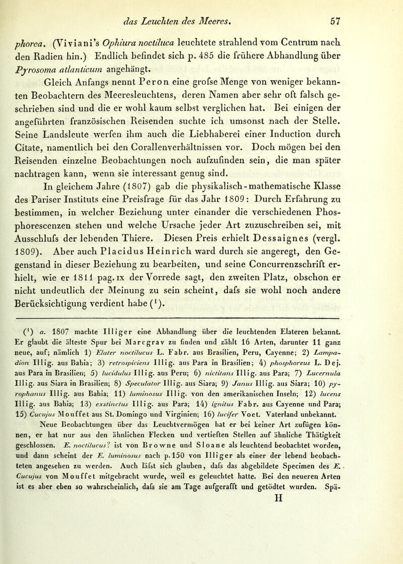 phorea. (Viviani’s Ophiura noctduca leuclitete strahlend vom Centrum nach den Radien hin.) Endlich befindet sich p. 485 die frühere Abhandlung über Pjrosoma allanticum angehängt. Gleich Anfangs nennt Peron eine grofse Menge von weniger bekann- ten Beobachtern des Meeresleuchtens, deren Namen aber sehr oft falsch ge- schrieben sind und die er wohl kaum selbst verglichen hat. Bei einigen der angeführten französischen Reisenden suchte ich umsonst nach der Stelle. Seine Landsleute werfen ihm auch die Liebhaberei einer Induction durch Citate, namentlich bei den Corallenverhältnissen vor. Doch mögen bei den Preisenden einzelne Beobachtungen noch aufzufinden sein, die man später nachtragen kann, wenn sie interessant genug sind. In gleichem Jahre (1807) gab die physikalisch-mathematische Klasse des Pariser Instituts eine Preisfrage für das Jahr 1809: Durch Erfahrung zu bestimmen, in welcher Beziehung unter einander die verschiedenen Phos- phorescenzen stehen und welche Ursache jeder Art zuzuschreiben sei, mit Ausschlufs der lebenden Thiere. Diesen Preis erhielt Dessaignes (vergl. 1809). Aber auch Placidus Heinrich ward durch sie angeregt, den Ge- genstand in dieser Beziehung zu bearbeiten, und seine Concurrenzschrift er- hielt, wie er 1811 pag.ix der Vorrede sagt, den zweiten Platz, obschon er nicht undeutlich der Meinung zu sein scheint, dafs sie wohl noch andere Berücksichtigung verdient habe (^). (') a. 1807 machte Illiger eine Abhandlung über die lenchtenden Elateren bekannt. Er glaubt die älteste Spur bei Marcgrav zu finden und zählt 16 Arten, darunter 11 ganz neue, auf; nämlich 1) Elater noctilucus L. Fahr, ans Brasilien, Peru, Cayenne; 2) Lampa- dion Illlg . aus Bahia; 3) retrospiciens Illlg. aus Para In Brasilien; 4) phosphoreus L. Dej. aus Para in Brasilien; 5) /Mciyw/Mj Illlg. aus Peru; 6) nictitans Illlg. aus Para; 7) Lucernula Illlg. aus Slara in Brasilien; 8) Speculator HHg. aus Siara; 9) Janus Illlg. aus Slara; 10) py~ rophanus Illlg. aus Bahia; 11) luminosus Illlg. von den amerikanischen Inseln; 12) lucens Illlg. aus Bahia; 13) exstinctus Illlg. aus Para; 14) ignitus Fahr, aus Cayenne und Para; 15) Cucujus Mouffet aus St. Domingo und Vlrglnlen; 16) lucifer Voet. Vaterland unbekannt. Neue Beobachtungen über das Leuchtvermögen hat er bei keiner Art zufügen kön- nen, er hat nur aus den ähnlichen Flecken und vertieften Stellen auf ähnliche Thätigkelt geschlossen. E. noc/ilucus? Ist von Browne und Sloane als leuchtend beobachtet worden, und dann scheint der E. luminosus nach p. 150 von Illiger als einer der lebend beobach- teten angesehen zu werden. Auch läfst sich glauben, dafs das abgebildete Specimen des E., Cucujus von Mouffet mitgebracht wurde, well es geleuchtet hatte. Bel den neueren Arten ist es aber eben so wahrscheinlich, dafs sie am Tage aufgerafft und getödtet wurden. Spä- H