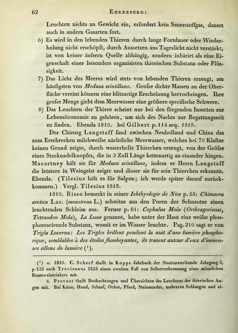 Leuchten nichts an Gewicht ein, erfordert kein SauerstofTgas, dauert auch in andern Gasarten fort. 6) Es wird in den lebenden Thieren durch lange Fortdauer oder Wieder- holung nicht erschöpft, durch Aussetzen ans Tageslicht nicht verstärkt, ist von keiner äufsern Quelle abhängig, sondern inhärirt als eine Ei- genschaft einer besonders organisirten thierischen Substanz oder Flüs- sigkeit. 7) Das Licht des Meeres wird stets von lebenden Thieren erzeugt, am häufigsten von Medusa scintillans. Grofse dichte Massen an der Ober- fläche vereint können eine blitzartige Erscheinung hervorbringen. Ihre grofse Menge giebt dem Meerwasser eine gröfsere specifische Schwere. 8) Das Leuchten der Thiere scheint nur bei den fliegenden Insecten zur Lebensöconomie zu gehören, um sich des Nachts zur Begattungszeit zu finden. Ebenda 1810. bei Gilbert p. 114 seq. 1819. Der Chirurg Langstaff fand zwischen Neuholland und China das zum Erschrecken milchweifse nächtliche Meerwasser, welches bei 70 Klafter keinen Grund zeigte, durch wasserhelle Thierchen erzeugt, von der Gröfse eines Stecknadelknopfes, die in 3 Zoll Länge kettenartig an einander hingen. Macartney hält sie für Medusa scintdlansj indem er Herrn Langstaff die letztere in Weingeist zeigte und dieser sie für sein Thierchen erkannte. Ebenda. (Tilesius hält es für Salpen; ich werde später darauf zurück- kommen.) Vergl. Tilesius 1819. 1810. Risso bemerkt in seiner Ichthyologie de Nice p. 55: Chimaera arctica Lac. {monstrosa L.) schwitze aus den Poren der Schnautze einen leuchtenden Schleim aus. Ferner p. 61: Cephalus Mola (^Orlhragoriscus^ Tetraodon Mola), La Lune genannt, habe unter der Haut eine weifse phos- phorescirende Substanz, womit er im Wasser leuchte. Pag. 210 sagt er von Trigla Lucerna: Les Trigles hrillent pendant la nuit d’une lumiere phospho- rique, semblables a des etoilesßamboyanles, ils tracent autour d’eux d^immen- ses sillons de lumiere (Q. (') a. 1810. C. Scherf theilt in Kopps Jahrbuch der Staatsarzneikunde Jahrgang 5, p. 135 nach Treviranus 1818 einen zweiten Fall von Selbstverbrennung eines männlichen Brantweintrinkers mit. b. Prevost theilt Beobachtungen und Übersichten des Leuchtens der thierischen Au- gen mit. Bei Katze, Hund, Schaaf, Ochse, Pferd, Steinmarder, mehreren Schlangen und ei-