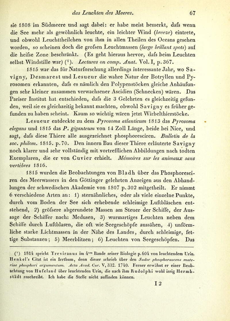 sie 1808 im Südmeere ünd sagt dabei: er habe meist bemerkt, dafs wenn die See mehr als gewöhnlich leuchte, ein leichter Wind {hreeze') eintrete, und obwohl Leuchttheilchen von ihm in allen Theilen des Oceans gesehen worden, so scheinen doch die grofsen Leuchtmassen (large brillant spots) au£ die heifse Zone beschränkt. (Es geht hieraus hervor, dafs beim Leuchten selbst Windstille war) (^). Lectures on comp. Anat. Vol. I, p.367. 1815 war das für Naturforschung allerdings interessante Jahr, wo Sa- vigny, Desmarest und Lesueur die wahre Natur der Botryllen und Py- rosomen erkannten, dafs es nämlich den Polypenstöcken gleiche Anhäufun- gen sehr kleiner zusammen verwachsener Ascidien (Schnecken) wären. Das Pariser Institut hat entschieden, dafs die 3 Gelehrten es gleichzeitig gefun- den, weil sie es gleichzeitig bekannt machten, obwohl Savigny es früher ge- funden zu haben scheint. Kaum so wichtig wären jetzt Wirbelthierstöcke. Lesueur entdeckte zu dem Pyrosoma atlanücuni 1813 das Pyrosoma elegans und 1815 das P. giganteum von 14 Zoll Länge, beide bei Nice, und sagt, dafs diese Thiere alle ausgezeichnet phosphoresciren. Bulletin de la soc. philom. 1815. p.70. Den innern Bau dieser Thiere erläuterte Savigny noch klarer und sehr vollständig mit vortrefflichen Abbildungen nach todten Exemplaren, die er von Cuvier erhielt. Memoires sur les animaux sans vertebres 1816. 1815 wurden die Beobachtungen von Bladh über das Phosphoresci- ren des Meerwassers in den Göttinger gelehrten Anzeigen aus den Abhand- lungen der schwedischen Akademie von 1807 p.302 mitgetheilt. Er nimmt 6 verschiedene Arten an: 1) sternähnliches, oder als viele einzelne Punkte, durch vom Boden der See sich erhebende schleimige Luftbläschen ent- stehend, 2) gröfsere abgerundete Massen am Steuer der Schiffe, der Aus- sage der Schiffer nach: Medusen, 3) wurmartiges Leuchten neben dem Schiffe durch Luftblasen, die oft wie Seegeschöpfe aussähen, 4) unförm- liche starke Lichtmassen in der Nähe des Landes, durch schleimige, fet- tige Substanzen; 5) Meerblitzen; 6) Leuchten von Seegeschöpfen. Das (’) 1814 spricht Treviranus im Bande seiner Biologie p.604 von leuchtendem Urin. Henkel’s CItat ist ein Irrthum, denn dieser schrieb über den Sudor phosphorascens mate- riae phosphori argumentum. Acta Acad. Cur. V, 332. 1740. Ferner erwähnt er einer Beob- achtung von Hufeland über leuchtenden Urin, die nach ihm Rudolphi wohl irrig Hermb- städt zuschreibt. Ich habe die Stelle nicht auffinden können. 12