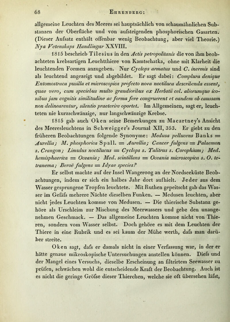 allgemeine Leuchten des Meeres sei hauptsächlich von schaumähnlichen Sub- stanzen der Oberfläche und von aufsteigenden phosphorischen Gasarten. (Dieser Aufsatz enthält offenbar wenig Beobachtung, aber viel Theorie.) Nya Vetenskaps Handlingav XXVIII. 1815 beschrieb Tilesius in den Actis petropolitanis die von ihm beob- achteten krebsartigen Leuchtthiere von Kamtschatka, ohne mit Klarheit die leuchtenden Formen anzugeben. Nur Cjclops annatus und C. inermis sind als leuchtend angezeigt und abgebildet. Er sagt dabei: Complura denicjue Entomostraca pusilla et microscopica profecto nova noctiluca descrihenda essentj quae vero^ cum speciehus multo grandioribus ex Herbstii cel. aliorumque ico- räbus jam cognilis similitudine ac forma fere congruerent et eandem ob eaussam non delinearenturj silentio praeterire oportet. Im Allgemeinen, sagt er, leuch- teten nie kurzschwänzige, nur langschwänzige Krebse. 1815 gab auch Oken seine Bemerkungen zu Macartney’s Ansicht des Meeresleuchtens in Schweigger’s Journal XII, 353. Er giebt zu den früheren Beobachtungen folgende Synonyme: Medusa pellucens Banks = Aurelliaj M. phosphorica — Aurellia; Cancer fulgens — Palaemon s. Crangonj Limulus noctilucus = Cyclops s. Talitrus s. Corophiumj Med. hemisphaerica = Oceania; Med. scintillans — Oceania microscopica s. O. te-^ tranema; Beroe fulgens = Idyae speciesF Er selbst machte auf der Insel Wangeroog an der Nordseeküste Beob- achtungen, indem er sich ein halbes Jahr dort aufhielt. Jeder aus dem Wasser gesprungene Tropfen leuchtete. Mit Ruthen gepeitscht gab das Was- ser im Gefäfs mehrere Nächte dieselben Funken. — Medusen leuchten, aber nicht jedes Leuchten komme von Medusen. — Die thierische Substanz ge- höre als Urschleim zur Mischung des Meerwassers und gebe den unange- nehmen Geschmack. — Das allgemeine Leuchten komme nicht von Thie- ren, sondern vom Wasser selbst. Doch gehöre es mit dem Leuchten der Thiere in eine Rubrik und es sei kaum der Mühe werth, dafs man darü- ber streite. Oken sagt, dafs er damals nicht in einer Verfassung war, in der er hätte genaue mikroskopische Untersuchungen anstellen können. Diefs und der Mangel eines Versuchs, dieselbe Erscheinung an flltrirtem Seewasser zu prüfen, schwächen wohl die entscheidende Kraft der Beobachtung. Auch ist es nicht die geringe Gröfse dieser Thierchen, welche sie oft übersehen läfst.