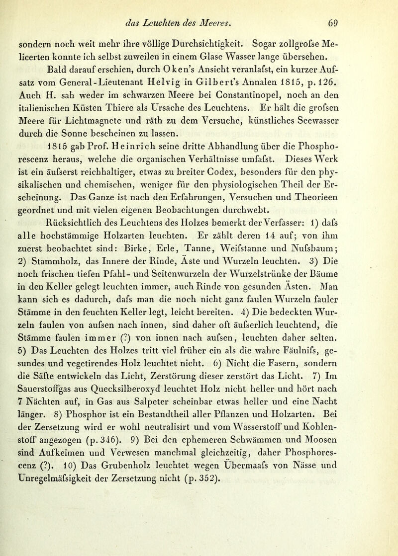 sondern noch weit mehr ihre völlige Durchsichtigkeit. Sogar zollgrofse Me- licerten konnte ich selbst zuweilen in einem Glase Wasser lange übersehen. Bald darauf erschien, durch Oken’s Ansicht veranlafst, ein kurzer Auf- satz vom General-Lieutenant Helvig in Gilbert’s Annalen 1815, p. 126. Auch H. sah weder im schwarzen Meere bei Constantinopel, noch an den italienischen Küsten Thiere als Ursache des Leuchtens. Er hält die grofsen Meere für Lichtmagnete und räth zu dem Versuche, künstliches Seewasser durch die Sonne bescheinen zu lassen. 1815 gab Prof. Heinrich seine dritte Abhandlung über die Phospho- rescenz heraus, welche die organischen Verhältnisse umfafst. Dieses Werk ist ein äufserst reichhaltiger, etwas zu breiter Codex, besonders für den phy- sikalischen und chemischen, weniger für den physiologischen Theil der Er- scheinung. Das Ganze ist nach den Erfahrungen, Versuchen und Theorieen geordnet und mit vielen eigenen Beobachtungen durchweht. Rücksichtlich des Leuchtens des Holzes bemerkt der Verfasser: 1) dafs alle hochstämmige Holzarten leuchten. Er zählt deren 14 auf; von ihm zuerst beobachtet sind: Birke, Erle, Tanne, Weifstanne und Nufsbaum; 2) Stammholz, das Innere der Rinde, Äste und Wurzeln leuchten. 3) Die noch frischen tiefen Pfahl- und Seiten wurzeln der Wurzelstrünke der Bäume in den Keller gelegt leuchten immer, auch Rinde von gesunden Ästen. Man kann sich es dadurch, dafs man die noch nicht ganz faulen Wurzeln fauler Stämme in den feuchten Keller legt, leicht bereiten. 4) Die bedeckten Wur- zeln faulen von aufsen nach innen, sind daher oft äufserlich leuchtend, die Stämme faulen immer (?) von innen nach aufsen, leuchten daher selten. 5) Das Leuchten des Holzes tritt viel früher ein als die wahre Fäulnifs, ge- sundes und vegetirendes Holz leuchtet nicht. 6) Nicht die Fasern, sondern die Säfte entwickeln das Licht, Zerstörung dieser zerstört das Licht. 7) Im SauerstofFgas aus Quecksilberoxyd leuchtet Holz nicht heller und hört nach 7 Nächten auf, in Gas aus Salpeter scheinbar etwas heller und eine Nacht länger. 8) Phosphor ist ein Bestandtheil aller Pflanzen und Holzarten. Bei der Zersetzung wird er wohl neutralisirt und vom Wasserstoflf und Kohlen- stoff angezogen (p.346). 9) Bei den ephemeren Schwämmen und Moosen sind Aufkeimen und Verwesen manchmal gleichzeitig, daher Phosphores- cenz (?). 10) Das Grubenholz leuchtet wegen Ubermaafs von Nässe und Unregelraäfsigkeit der Zersetzung nicht (p. 352).