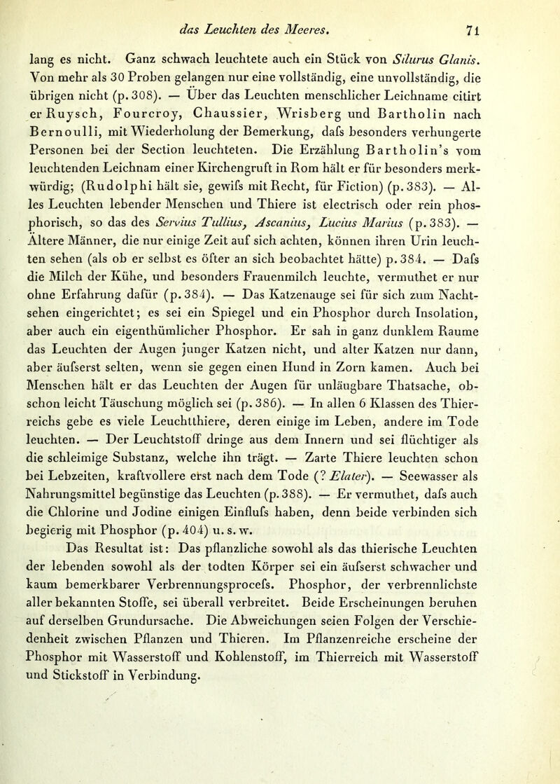 lang es nicht. Ganz schwach leuchtete auch ein Stück von Sdurus Glanis. Von mehr als 30 Proben gelangen nur eine vollständig, eine unvollständig, die übrigen nicht (p.308). — über das Leuchten menschlicher Leichname citirt erRuysch, Fourcroy, Chaussier, Wrisberg und Bartholin nach Bernoulli, mit Wiederholung der Bemerkung, dafs besonders verhungerte Personen bei der Section leuchteten. Die Erzählung Bartholin’s vom leuehtenden Leichnam einer Kirchengruft in Rom hält er für besonders merk- würdig; (Rudolphi hält sie, gewifs mit Recht, für Fiction) (p.383). — Al- les Leuchten lebender Menschen und Thiere ist electri.sch oder rein phos- phorisch, so das des Seivius Tidliusy AscaniuSj Lucius Marius (p.383). — Altere Männer, die nur einige Zeit auf sich achten, können ihren Urin leuch- ten sehen (als ob er selbst es öfter an sich beobachtet hätte) p.384. — Dafs die Mileh der Kühe, und besonders Frauenmilch leuchte, vermuthet er nur ohne Erfahrung dafür (p.384). — Das Katzenauge sei für sich zum Nacht- sehen eingerichtet; es sei ein Spiegel und ein Phosphor durch Insolation, aber auch ein eigenthümlicher Phosphor. Er sah in ganz dunklem Raume das Leuchten der Augen junger Katzen nicht, und alter Katzen nur dann, aber äufserst selten, w^nn sie gegen einen Hund in Zorn kamen. Auch bei Menschen hält er das Leuchten der Augen für unläugbare Thatsache, ob- schon leicht Täuschung möglich sei (p. 386). — In allen 6 Klassen des Thier- reichs gebe es viele Leuchtthiere, deren einige im Leben, andere im Tode leuchten. — Der Leuchtstoff dringe aus dem Innern und sei flüchtiger als die schleimige Substanz, welche ihn trägt. — Zarte Thiere leuchten schon bei Lebzeiten, kraftvollere erst nach dem Tode (? Elaler). — Seewasser als Nahrungsmittel begünstige das Leuchten (p. 388). — Er vermuthet, dafs auch die Chlorine und Jodine einigen Einflufs haben, denn beide verbinden sich begierig mit Phosphor (p. 404) u. s. w. Das Resultat ist: Das pflanzliche sowohl als das thierische Leuchten der lebenden sowohl als der todten Körper sei ein äufserst schwacher und kaum bemerkbarer Verbrennungsprocefs. Phosphor, der verbrennlichste aller bekannten Stoffe, sei überall verbreitet. Beide Erscheinungen beruhen auf derselben Grundursache. Die Abweichungen seien Folgen der Verschie- denheit zwischen Pflanzen und Thieren. Im Pflanzenreiche erseheine der Phosphor mit Wasserstoff und Kohlenstoff, im Thierreich mit Wasserstoff und Stickstoff in Verbindung.