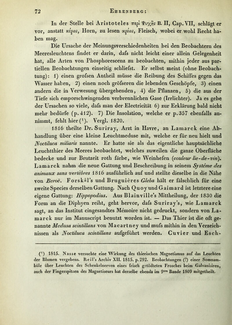 In der Stelle bei Aristoteles tts^I B. II, Cap. VII, schlägt er vor, anstatt zs^ag, Horn, zu lesen 7<§sag, Fleisch, wobei er wohl Recht ha- ben mag. Die Ursache der Meinungsverschiedenheiten bei den Beobachtern des Meeresleuchtens findet er darin, dafs nicht leicht einer allein Gelegenheit hat, alle Arten von Phosphorescenz zu beobachten, mithin jeder aus par- tiellen Beobachtungen einseitig schliefst. Er selbst meint (ohne Beobach- tung): 1) einen grofsen Antheil müsse die Reibung des Schiffes gegen das Wasser haben, 2) einen noch gröfseren die lebenden Geschöpfe, 3) einen andern die in Verwesung übergehenden, 4) die Pflanzen, 5) die aus der Tiefe sich emporschwingenden verbrennlichen Gase (Irrlichter). Ja es gebe der Ursachen so viele, dafs man der Electricität 6) zur Erklärung bald nicht mehr bedürfe (p.412). 7) Die Insolation, welche er p.357 ebenfalls aii- nimmt, fehlt hier (^). Vergl. 1820. 1816 theilte Dr. Suriray, Arzt in Havre, an Lamarck eine Ab- handlung über eine kleine Leuchtmeduse mit, welche er für neu hielt und Noctiluca miliaris nannte. Er hatte sie als das eigentliche hauptsächliche Leuchtthier des Meeres beobachtet, welches zuweilen die ganze Oberfläche bedecke und zur Brutzeit roth färbe, wie Weinhefen {couleur lie-de-vin). Lamarck nahm die neue Gattung und Beschreibung in seinem Systeme des animaux sans verlebres 1816 ausführlich auf und stellte dieselbe in die Nähe von Beroe. Forskäl’s und Bruguieres Gleha hält er fälschlich für eine zweite Species derselben Gattung. Nach Quoy und Gaimard ist letztere eine eigene Gattung: Hippopodius. Aus Blainville’s Mittheilung, der 1830 die Form an die Diphjen reiht, geht hervor, dafs Suriray’s, wie Lamarck sagt, an das Institut eingesandtes Memoire nicht gedruckt, sondern von La- marck nur im Manuscript benutzt worden ist. — Das Thier ist die oft ge- nannte Medusa scintillans von Macartney und mufs mithin in den Verzeich- nissen als Noctiluca scintillans aufgeführt werden. Cu vier und Esch- (') 1815. Nasse versuchte eine Wirkung des thierischen Magnetismus auf das Leuchten der Blumen vergebens. Reil’s Archiv XII. 1815. p.292. Beobachtungen (?) einer Somnam- bule über Leuchten des Schenkelnerven eines frisch getödteten Frosches beim Galvanislren, auch der Fingerspitzen des Magnetiseurs hat derselbe ebenda im 9‘™ Bande 1809 mitgetheilt.