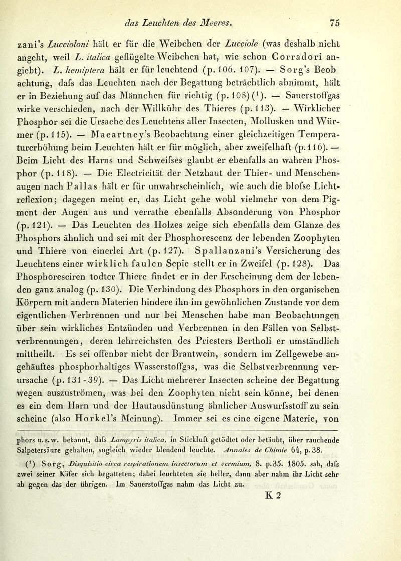 zani’s Luccioloni hält er für die Weibchen der Lucciole (was deshalb nicht angeht, weil L. italica geflügelte W^eibchen hat, wie schon Corradori an- giebt). L. heiniptera hält er für leuchtend (p. 106. 107). — Sorg’s Beob achtung, dafs das Leuchten nach der Begattung beträchtlich ahnimmt, hält er in Beziehung auf das Männchen für richtig (p. 103) (^). — Sauerstoflgas wirke verschieden, nach der Willkühr des Thieres (p. 113). — Wirklicher Phosphor sei die Ursache des Leuchtens aller Insecten, Mollusken und Wür- mer (p. 115). — Macartney’s Beobachtung einer gleichzeitigen Tempera- turerhöhung heim Leuchten hält er für möglich, aber zweifelhaft (p. 116). — Beim Licht des Harns und Schweifses glaubt er ebenfalls an wahren Phos- phor (p. 118). — Die Electricität der Netzhaut der Thier- und Menschen- augen nach Pallas hält er für unwahrscheinlich, wie auch die blofse Licht- reflexion; dagegen meint er, das Licht gehe wmhl vielmehr von dem Pig- ment der Augen aus und verrathe ebenfalls Absonderung von Phosphor (p. 121). — Das Leuchten des Holzes zeige sich ebenfalls dem Glanze des Phosphors ähnlich und sei mit der Phosphorescenz der lebenden Zoophjten und Thiere von einerlei Art (p. 127). Spallanzani’s Versicherung des Leuchtens einer wirklich faulen Sepie stellt er in Zweifel (p. 128). Das Phosphoresciren todter Thiere findet er in der Erscheinung dem der leben- den ganz analog (p. 130). Die Verbindung des Phosphors in den organischen Körpern mit andern Materien hindere ihn im gewöhnlichen Zustande vor dem eigentlichen Verbrennen und nur bei Menschen habe man Beobachtungen über sein wirkliches Entzünden und Verbrennen in den Fällen von Selbst- verbrennungen, deren lehrreichsten des Priesters Bertholi er umständlich mittheilt. Es sei offenbar nicht der Brantwein, sondern im Zellgewebe an- gehäuftes phosphorhaltiges Wasserstoffgas, was die Selbstverbrennung ver- ursache (p. 131-39). — Das Licht mehrerer Insecten scheine der Begattung wegen auszuströmen, was bei den Zoophjten nicht sein könne, bei denen es ein dem Harn und der Hautausdünstung ähnlicher Auswurfsstoff zu sein scheine (also HorkeTs Meinung). Immer sei es eine eigene Materie, von phors u. s.w. bekannt, dafs Lampyris italica, in Stickluft getödtet oder betäubt, über rauchende Salpetersäure gehalten, sogleich wieder blendend leuchte. Annales de Chimie 64, p. 38. (') Sorg, Disquisitio circa respiralionem. insectorum et vermium, 8. p.35. 1805. sah, dafs zwei seiner Käfer sich begatteten; dabei leuchteten sie heller, dann aber nahm ihr Licht sehr ab gegen das der übrigen. Im Sauerstoffgas nahm das Licht zu. K2