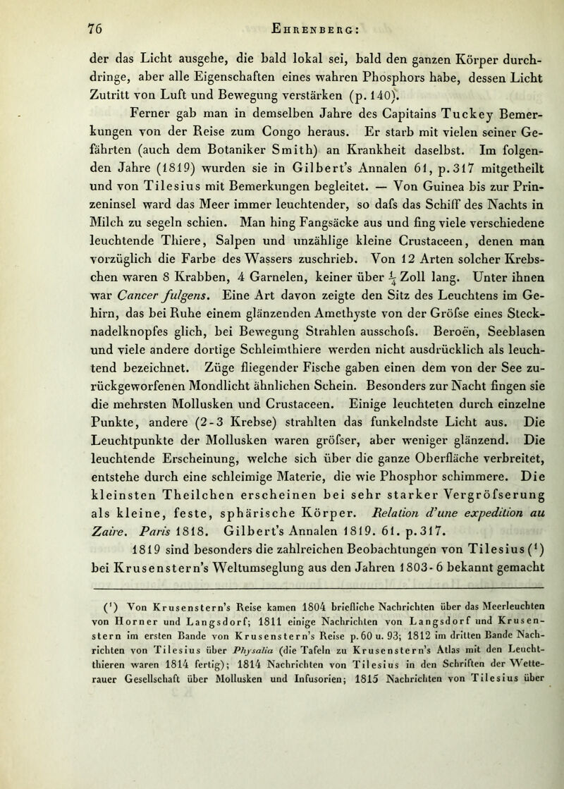 der das Licht ausgehe, die bald lokal sei, bald den ganzen Körper durch- dringe, aber alle Eigenschaften eines wahren Phosphors habe, dessen Licht Zutritt von Luft und Bewegung verstärken (p. 140). Ferner gab man in demselben Jahre des Capitains Tuckey Bemer- kungen von der Reise zum Congo heraus. Er starb mit vielen seiner Ge- fährten (auch dem Botaniker Smith) an Krankheit daselbst. Im folgen- den Jahre (1819) w^urden sie in Gilbert’s Annalen 61, p.3l7 mitgetheilt und von Tilesius mit Bemerkungen begleitet. — Von Guinea bis zur Prin- zeninsel ward das Meer immer leuchtender, so dafs das Schiff des Nachts in Milch zu segeln schien. Man hing Fangsäcke aus und fing viele verschiedene leuchtende Thiere, Salpen und unzählige kleine Crustaceen, denen man vorzüglich die Farbe des Wassers zuschrieb. Von 12 Arten solcher Krebs- chen waren 8 Krabben, 4 Garnelen, keiner über ^ Zoll lang. Unter ihnen war Cancer fulgens. Eine Art davon zeigte den Sitz des Leuchtens im Ge- hirn, das bei Ruhe einem glänzenden Amethyste von der Gröfse eines Steck- nadelknopfes glich, bei Bewegung Strahlen ausschofs. Beroen, Seeblasen und viele andere dortige Schleimthiere werden nicht ausdrücklich als leuch- tend bezeichnet. Züge fliegender Fische gaben einen dem von der See zu- rückgeworfenen Mondlicht ähnlichen Schein. Besonders zur Nacht fingen sie die mehrsten Mollusken und Crustaceen. Einige leuchteten durch einzelne Punkte, andere (2-3 Krebse) strahlten das funkelndste Licht aus. Die Leuchtpunkte der Mollusken waren gröfser, aber weniger glänzend. Die leuchtende Erscheinung, welche sich über die ganze Oberfläche verbreitet, entstehe durch eine schleimige Materie, die wüe Phosphor schimmere. Die kleinsten Theilchen erscheinen bei sehr starker Vergröfserung als kleine, feste, sphärische Körper. Relation d’une expedition au Zaire. 1818. Gilbert’s Annalen 1819. 61. p. 317. 1819 sind besonders die zahlreichen Beobachtungen von Tilesius (^) bei Krusenstern’s Weltumseglung aus den Jahren 1803- 6 bekannt gemacht (') Von Krusenstern’s Reise kamen 1804 briefliche Nachrichten über das Meerleuchten von Horner und Langsdorf; 1811 einige Nachrichten von Langsdorf und Krusen- stern im ersten Bande von Krusenstern’s Reise p.öOu. 93; 1812 im dritten Bande Nach- richten von Tilesius über Physalia (die Tafeln zu Krusenstern’s Atlas mit den Leucht- thieren waren 1814 fertig); 1814 Nachrichten von Tilesius in den Schriften der AVette- rauer Gesellschaft über Mollusken und Infusorien; 1815 Nachrichten von Tilesius über