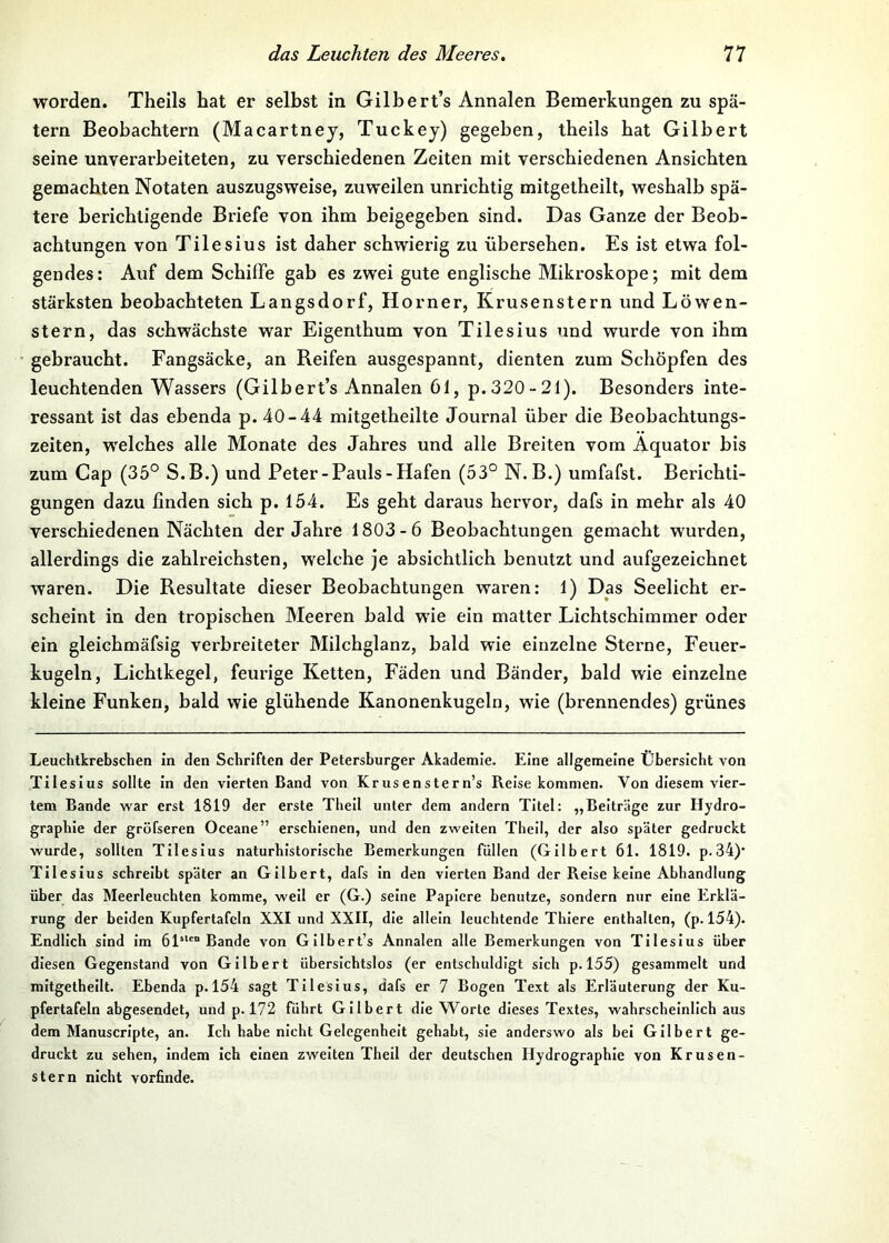 worden. Theils hat er selbst in Gilhert’s Annalen Bemerkungen zu spä- tem Beobachtern (Macartnej, Tuckej) gegeben, theils bat Gilbert seine unverarbeiteten, zu verschiedenen Zeiten mit verschiedenen Ansichten gemachten Notaten auszugsweise, zuweilen unrichtig mitgetheilt, weshalb spä- tere berichtigende Briefe von ihm beigegeben sind. Das Ganze der Beob- achtungen von Tilesius ist daher schwierig zu übersehen. Es ist etwa fol- gendes : Auf dem Schiffe gab es zwei gute englische Mikroskope; mit dem stärksten beobachteten Langsdorf, Horner, Krusenstern und Löwen- stern, das schwächste war Eigenthum von Tilesius und wurde von ihm gebraucht. Fangsäcke, an Reifen ausgespannt, dienten zum Schöpfen des leuchtenden Wassers (Gilbert’s Annalen 61, p. 320-21). Besonders inte- ressant ist das ebenda p. 40-44 mitgetheilte Journal über die Beobachtungs- zeiten, w'elches alle Monate des Jahres und alle Breiten vom Äquator bis zum Cap (35° S.B.) und Peter-Pauls-Hafen (53° N.B.) umfafst. Berichti- gungen dazu linden sich p. 154. Es geht daraus hervor, dafs in mehr als 40 verschiedenen Nächten der Jahre 1803-6 Beobachtungen gemacht wurden, allerdings die zahlreichsten, welche je absichtlich benutzt und aufgezeichnet waren. Die Resultate dieser Beobachtungen waren: 1) Das Seelicht er- scheint in den tropischen Meeren bald wie ein matter Lichtschimmer oder ein gleichmäfsig verbreiteter Milchglanz, bald wie einzelne Sterne, Feuer- kugeln, Lichtkegel, feurige Ketten, Fäden und Bänder, bald wie einzelne kleine Funken, bald wie glühende Kanonenkugeln, wie (brennendes) grünes Leuchtkrebschen in den Schriften der Petersburger Akademie. Eine allgemeine Übersicht von Tilesius sollte in den vierten Band von Krusenstern’s Reise kommen. Von diesem vier- tem Bande war erst 1819 der erste Theil unter dem andern Titel: „Beiträge zur Hydro- graphie der gröfseren Oceane” erschienen, und den zweiten Theil, der also später gedruckt wurde, sollten Tilesius naturhistorische Bemerkungen füllen (Gilbert 61. 1819. p.34)‘ Tilesius schreibt später an Gilbert, dafs ln den vierten Band der Reise keine Abhandlung über das Meerleuchten komme, weil er (G.) seine Papiere benutze, sondern nur eine Erklä- rung der beiden Kupfertafeln XXI und XXII, die allein leuchtende Thlere enthalten, (p. 154). Endlich sind im 61“'” Bande von Gilbert’s Annalen alle Bemerkungen von Tilesius über diesen Gegenstand von Gilbert übersichtslos (er entschuldigt sich p. 155) gesammelt und mitgetheilt. Ebenda p.l54 sagt Tilesius, dafs er 7 Bogen Text als Erläuterung der Ku- pfertafeln abgesendet, und p. 172 führt Gilbert die Worte dieses Textes, wahrscheinlich aus dem Manuscripte, an. Ich habe nicht Gelegenheit gehabt, sie anderswo als bei Gilbert ge- druckt zu sehen, indem ich einen zweiten Theil der deutschen Hydrographie von Krusen- stern nicht vorfinde.