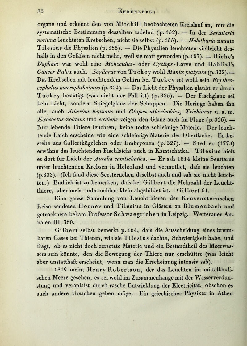 Organe und erkennt den von Mitchill beoLacliteten Kreislauf an, nur die systematische Bestimmung desselben tadelnd (p. 152). — In der Seriularia nerilina leuchteten Krebschen, nicht sie selbst (p. 155). — Holothuria nannte Tilesius die Physalien (p. 155). — Die Physalien leuchteten vielleicht des- halb in den Gefäfsen nicht mehr, weil sie matt geworden (p. 157). — Riche’s Daphnia war wohl eine Monoculus- oder - Larve und Hablizl’s Cancer Pulex auch. Scyllarus von Tuckey wohl Mantisplatyura (p.322). — Das Krebschen mit leuchtendem Gehirn bei Tuckey sei wohl sein Erythro- cephalus macrophthalmus (p.324). — Das Licht der Physalien glaubt er durch Tuckey bestätigt (was nicht der Fall ist) (p.325). — Der Fischglanz sei kein Licht, sondern Spiegelglanz der Schuppen. Die Heringe haben ihn alle, auch Atherina hepsetiis und Clupea atherinoidesj Trichiurus u. a. m. Exocoetus volitans und exiliens zeigen den Glanz auch im Fluge (p.326). — Nur lebende Thiere leuchten, keine todte schleimige Materie. Der leuch- tende Laich erscheine wie eine schleimige Materie der Oberfläche. Er be- stehe aus Gallertkügelchen oder Embryonen (p.327). — Steller (1774) erwähne des leuchtenden Fischlaichs auch in Kamtschatka. Tilesius hielt es dort für Laich der Aurelia camtschatica. — Er sah 1814 kleine Seesterne unter leuchtenden Krebsen in Helgoland und vermuthet, dafs sie leuchten (p.333). (Ich fand diese Seesternchen daselbst auch und sah sie nicht leuch- ten.) Endlich ist zu bemerken, dafs bei Gilbert die Mehrzahl der Leucht- thiere, aber meist unbrauchbar klein abgebildet ist. Gilbert 61. Eine ganze Sammlung von Leuchtthieren der Krusensternschen Reise sendeten Horner und Tilesius in Gläsern an Blumenbach und getrocknete bekam Professor Schwaegrichen in Leipzig. Wetterauer An- nalen III, 360. Gilbert selbst bemerkt p. 164, dafs die Ausscheidung eines brenn- baren Gases bei Thieren, wie sie Tilesius dachte, Schwierigkeit habe, und fragt, ob es nicht doch zersetzte Materie und ein Bestandtheil des Meerwas- sers sein könnte, den die Bewegung der Thiere nur erschüttre (was leicht aber unstatthaft erscheint, wenn man die Erscheinung intensiv sah). 1819 meint Henry Robertson, der das Leuchten im mittelländi- schen Meere gesehen, es sei wohl im Zusammenhänge mit der Wasserverdun- stung und veranlafst durch rasche Entwicklung der Electricität, obschon es auch andere Ursachen geben möge. Ein griechischer Physiker in Athen