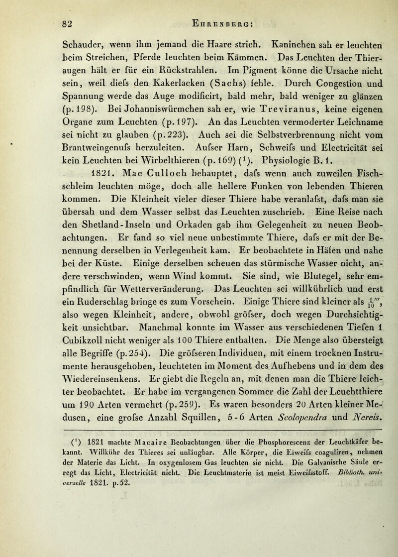 Schauder, wenn ihm jemand die Haare strich. Kaninchen sah er leuchten heim Streichen, Pferde leuchten beim Kämmen. Das Leuchten der Thier- augen hält er für ein Rückstrahlen. Im Pigment könne die Ursache nicht sein, weil diefs den Kakerlacken (Sachs) fehle. Durch Congestion und Spannung werde das Auge modificirt, bald mehr, bald weniger zu glänzen (p.l98). Bei Johanniswürmchen sah er, wie Treviranus, keine eigenen Organe zum Leuchten (p. 197). An das Leuchten vermoderter Leichname sei nicht zu glauben (p.223). Auch sei die Selbstverbrennung nicht vom Brantweingenufs herzuleiten. Aufser Harn, Schweifs und Electricität sei kein Leuchten bei Wirbelthieren (p. 169) (^). Physiologie B. 1. 1821. Mac Culloch behauptet, dafs wenn auch zuweilen Fisch- schleim leuchten möge, doch alle hellere Funken von lebenden Thieren kommen. Die Kleinheit vieler dieser Thiere habe veranlafst, dafs man sie übersah und dem Wasser selbst das Leuchten zuschrieb. Eine Reise nach den Shetland - Inseln und Orkaden gab ihm Gelegenheit zu neuen Beob- achtungen. Er fand so viel neue unbestimmte Thiere, dafs er mit der Be- nennung derselben in Verlegenheit kam. Er beobachtete in Häfen und nahe bei der Küste. Einige derselben scheuen das stürmische Wasser nicht, an- dere verschwinden, wenn Wind kommt. Sie sind, wie Blutegel, sehr em- pfindlich für Wetterveränderung. Das Leuchten sei willkührlich und erst ein Ruderschlag bringe es zum Vorschein. Einige Thiere sind kleiner als also wegen Kleinheit, andere, obwohl gröfser, doch wegen Durchsichtig- keit unsichtbar. Manchmal konnte im Wasser aus verschiedenen Tiefen 1 Cubikzoll nicht weniger als 100 Thiere enthalten. Die Menge also übersteigt alle Begriffe (p. 254). Die gröfsei'en Individuen, mit einem trocknen Instru- mente herausgehoben, leuchteten im Moment des Aufhebens und in dem des Wiedereinsenkens. Er giebt die Regeln an, mit denen man die Thiere leich- ter beobachtet. Er habe im vergangenen Sommer die Zahl der Leuchtthiere um 190 Arten vermehrt (p.259). Es waren besonders 20 Arten kleiner Me- dusen, eine grofse Anzahl Squillen, 5-6 Arten Scolopendra und Nereis. (*) (*) 1821 machte Macaire Beobachtungen über die Phosphorescenz der Leuchtkäfer be- kannt. Wlllkühr des Thieres sei unläugbar. Alle Körper, die Eiwelfs coagullren, nehmen der Materie das Licht. In oxygenlosem Gas leuchten sie nicht. Die Galvanische Säule er- regt das Licht, Electricität nicht. Die Leuchtmaterie ist meist Eiwelfsstoff. Biblioth. uni- verselle 1821. p. 52.