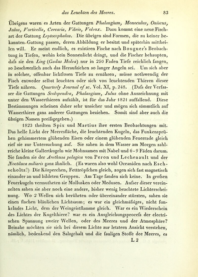 Übrigens waren es Arten der Gattungen Phalangium, Monocidns, Oniscusj JiduSj Vorlicellaj Cercaria, Vibrioj Volvox. Dazu kommt eine neue Fisch- art der Gattung Leptocephalus. Die übrigen sind Formen, die zu keiner be- kannten-Gattung passen, deren Abbildung er besitzt und späterhin mitthei- len will. Er meint endlich, es existiren Fische nach Bouguer’s Beobach- tung in Tiefen, wohin kein Sonnenlicht dringt, und die Fischer behaupten, dafs sie den Ling {Gadus Molva') nur in 250 Faden Tiefe reichlich fangen, so beschwerlich auch das Heraufziehen so langer Angeln sei. Um sich aber in solcher, offenhar lichtlosen Tiefe zu ernähren, müsse nothwendig der Fisch entvYcder selbst leuchten oder sich von leuchtenden Thieren dieser Tiefe nähren. Quarlerlj Journal of sc. Vol. XI, p. 248. (Dafs der Verfas- ser die Gattungen Scolopendraj Phalangium, Juliis ohne Auszeichnung mit unter den Wasserthieren aufzählt, ist für das Jahr 1821 auffallend. Diese Bestimmungen scheinen daher sehr unsicher und mögen sich sämmtlich auf W^asserthiere ganz anderer Gattungen beziehen. Somit sind aber auch die übrigen Namen preifsgegeben.) 1823 theilten Spix und Martins ihre ersten Beobachtungen mit. Das helle Licht der Meeresfläche, die leuchtenden Kugeln, das Funkensprü- hen gehämmertem glühenden Eisen oder einem glühenden Feuerrade gleich rief sie zur Untersuchung auf. Sie sahen in dem Wasser am Morgen zahl- reiche kleine Gallertkugeln wie Mohnsamen mit Nabel und 6-9 Fäden darum. Sie fanden sie der Arethusa pelagica von Peron und Lechenault und der JSoctiluca miliaris ganz ähnlich. (Es waren also wohl Oceaniden nach Esch- scholtz?) Die Körperchen, Felttröpfchen gleich, zogen sich fast magnetisch einander an und bildeten Gruppen. Am Tage fanden sich keine. In grofsen Feuerkugeln vermutheten sie Mollusken oder Medusen. Aufser dieser verein- zelten sahen sie aber noch eine andere, bisher wenig beachtete Lichterschei- nung. Wo 2 Wellen sich berührten oder übereinander stürzten, sahen sie einen flachen bläulichen Lichtsaum; es war ein gleichmäfsiges, nicht fun- kelndes Licht, dem der Weingeistflamme gleich. War es ein Wiederschein des Lichtes der Kugelthiere? war es ein Ausgleichungsprocefs der electri- schen Spannung zweier Wellen, oder des Meeres und der Atmosphäre? Beinahe möehten sie sich bei diesem Lichte zur letztem Ansicht verstehen, nämlich, bedenkend den Salzgehalt und die fauligen Stoffe dee Meeres, es L2