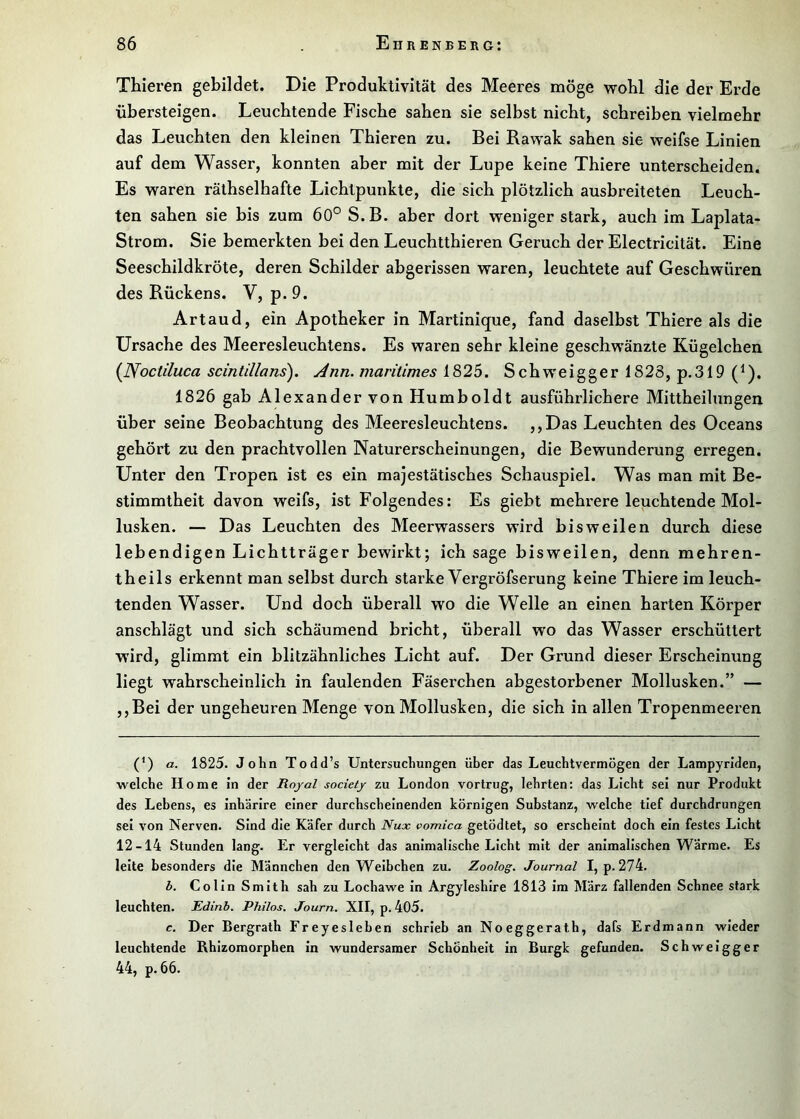 Thieren gebildet. Die Produktivität des Meeres möge wohl die der Erde übersteigen. Leuchtende Fische sahen sie selbst nicht, schreiben vielmehr das Leuchten den kleinen Thieren zu. Bei Rawak sahen sie weifse Linien auf dem Wasser, konnten aber mit der Lupe keine Thiere unterscheiden. Es waren räthselhafte Lichtpunkte, die sich plötzlich ausbreiteten Leuch- ten sahen sie bis zum 60° S.B. aber dort weniger stark, auch im Laplata- Strom. Sie bemerkten bei den Leuchtthieren Geruch der Electricität. Eine Seeschildkröte, deren Schilder abgerissen waren, leuchtete auf Geschwüren des Rückens. V, p. 9. Art au d, ein Apotheker in Martinique, fand daselbst Thiere als die Ursache des Meeresleuchtens. Es waren sehr kleine geschwänzte Kügelchen {Nociiluca seintillans^. Ann. maritimes 1825. Schweigger 1828, p.319 (^). 1826 gab Alexander von Humboldt ausführlichere Mittheilungen über seine Beobachtung des Meeresleuchtens. ,,Das Leuchten des Oceans gehört zu den prachtvollen Naturerscheinungen, die Bewunderung erregen. Unter den Tropen ist es ein majestätisches Schauspiel. Was man mit Be- stimmtheit davon weifs, ist Folgendes: Es giebt mehrere leuchtende Mol- lusken. — Das Leuchten des Meerwassers wird bisweilen durch diese lebendigen Lichtträger bewirkt; ich sage bisweilen, denn mehren- theils erkennt man selbst durch starke Vergröfserung keine Thiere im leuch- tenden Wasser. Und doch überall wo die Welle an einen harten Körper anschlägt und sich schäumend bricht, überall wo das Wasser erschüttert wird, glimmt ein blitzähnliches Licht auf. Der Grund dieser Erscheinung liegt wahrscheinlich in faulenden Fäserchen abgestorbener Mollusken.” — ,,Bei der ungeheuren Menge von Mollusken, die sich in allen Tropenmeeren (’) a. 1825. John Todd’s Untersuchungen über das Leuchtvermögen der Lampyriden, welche Home in der Royal society zu London vortrug, lehrten: das Licht sei nur Produkt des Lebens, es inhärire einer durchscheinenden körnigen Substanz, welche tief durchdrungen sei von Nerven. Sind die Käfer durch Nux vomica getödtet, so erscheint doch ein festes Licht 12-14 Stunden lang. Er vergleicht das animalische Licht mit der animalischen Wärme. Es leite besonders die Männchen den Weibchen zu. Zoolog. Journal I, p. 274. b. Colin Smith sah zu Lochawe In Argyleshlre 1813 im März fallenden Schnee stark leuchten. Edinb. Philos. Journ. XII, p. 405. c. Der Bergrath Freyesleben schrieb an Noeggerath, dafs Erdmann wieder leuchtende Rhlzomorphen in wundersamer Schönheit In Burgk gefunden. Schwelgger 44, p. 66.