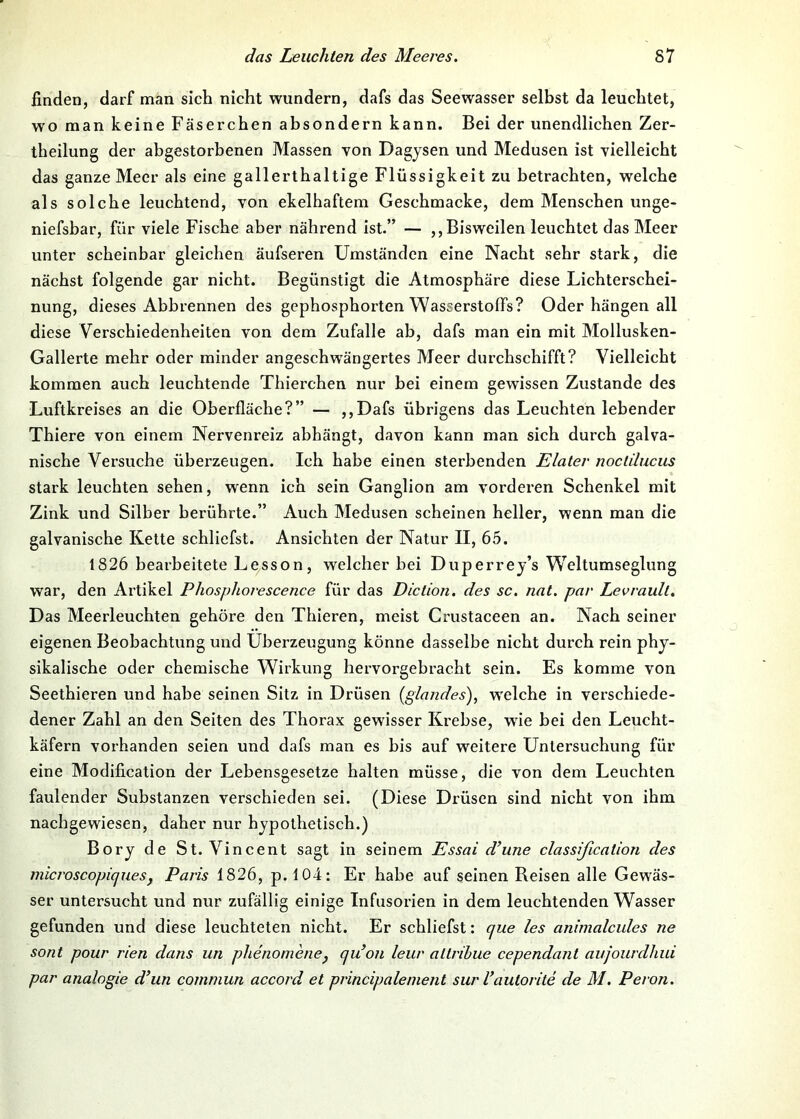 finden, darf man sich nicht wundern, dafs das Seewasser selbst da leuchtet, wo man keine Fäserchen absondern kann. Bei der unendlichen Zer- theilung der abgestorbenen Massen von Dagjsen und Medusen ist vielleicht das ganze Meer als eine gallerthaltige Flüssigkeit zu betrachten, welche als solche leuchtend, von ekelhaftem Geschmacke, dem Menschen unge- niefsbar, für viele Fische aber nährend ist.” — ,, Bisweilen leuchtet das Meer unter scheinbar gleichen äufseren Umständen eine Nacht sehr stark, die nächst folgende gar nicht. Begünstigt die Atmosphäre diese Lichterschei- nung, dieses Abbrennen des gephosphorten Wasserstoffs? Oder hängen all diese Verschiedenheiten von dem Zufalle ab, dafs man ein mit Mollusken- Gallerte mehr oder minder angeschwängertes Meer durchschifft? Vielleicht kommen auch leuchtende Thierchen nur bei einem gewissen Zustande des Luftkreises an die Oberfläche?” — ,,Dafs übrigens das Leuchten lebender Thiere von einem Nervenreiz abhängt, davon kann man sich durch galva- nische Versuche überzeugen. Ich habe einen sterbenden Elater noclilucus stark leuchten sehen, wenn ich sein Ganglion am vorderen Schenkel mit Zink und Silber berührte.” Auch Medusen scheinen heller, wenn man die galvanische Kette schliefst. Ansichten der Natur II, 65. 1826 bearbeitete Lesson, welcher bei Duperrej’s W^eltumseglung war, den Artikel Phosphorescence für das Diction. des sc. nat. par Levrault. Das Meerleuchten gehöre den Thieren, meist Crustaceen an. Nach seiner eigenen Beobachtung und Überzeugung könne dasselbe nicht durch rein phy- sikalische oder chemische Wirkung hervorgebracht sein. Es komme von Seethieren und habe seinen Sitz in Drüsen [glandes), welche in verschiede- dener Zahl an den Seiten des Thorax gewisser Krebse, wie bei den Leucht- käfern vorhanden seien und dafs man es bis auf weitere Untersuchung für eine Modification der Lebensgesetze halten müsse, die von dem Leuchten faulender Substanzen verschieden sei. (Diese Drüsen sind nicht von ihm nachgewiesen, daher nur hypothetisch.) Bory de St. Vincent sagt in seinem Essai d’une classißcation des microscopiques, Paris 1826, p. 104: Er habe auf seinen Reisen alle Gewäs- ser untersucht und nur zufällig einige Infusorien in dem leuchtenden Wasser gefunden und diese leuchteten nicht. Er schliefst: que les animalcules ne sont pour rien dans un phenomenej qu’on leur allribue cependant aujourdhui par analogie d’un commun accord et principalenient surVautorite de M. Peron.