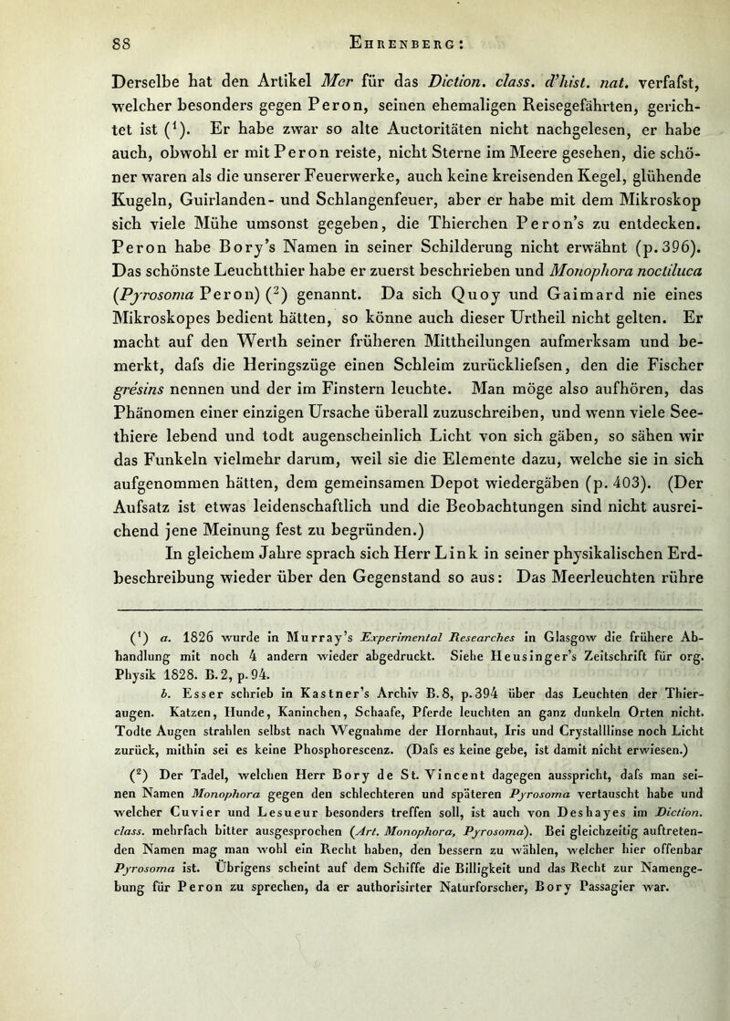 Derselbe hat den Artikel Mer für das Diction. dass, dlüst. nat. verfafst, welcher besonders gegen Peron, seinen ehemaligen Reisegefährten, gerich- tet ist (^). Er habe zwar so alte Auctoritäten nicht nachgelesen, er habe auch, obwohl er mit Peron reiste, nicht Sterne im Meere gesehen, die schö- ner waren als die unserer Feuerwerke, auch keine kreisenden Kegel, glühende Kugeln, Guirlanden- und Schlangenfeuer, aber er habe mit dem Mikroskop sich viele Mühe umsonst gegeben, die Thierchen Peron’s zu entdecken. Peron habe Bory’s Namen in seiner Schilderung nicht erwähnt (p.396). Das schönste Leuchtthier habe er zuerst beschrieben und Monopliora noctiluca (^PjrosomaVevon) genannt. Da sich Quoy und Gaimard nie eines Mikroskopes bedient hätten, so könne auch dieser Urtheil nicht gelten. Er macht auf den Werth seiner früheren Mittheilungen aufmerksam und be- merkt, dafs die Heringszüge einen Schleim zurückliefsen, den die Fischer gresins nennen und der im Finstern leuchte. Man möge also aufhören, das Phänomen einer einzigen Ursache überall zuzuschreiben, und wenn viele See- thiere lebend und todt augenscheinlich Licht von sich gäben, so sähen wir das Funkeln vielmehr darum, weil sie die Elemente dazu, welche sie in sich aufgenommen hätten, dem gemeinsamen Depot wiedergäben (p. 403). (Der Aufsatz ist etwas leidenschaftlich und die Beobachtungen sind nicht ausrei- chend jene Meinung fest zu begründen.) In gleichem Jahre sprach sich Herr Link in seiner physikalischen Erd- beschreibung wieder über den Gegenstand so aus: Das Meerleuchten rühre (^) a. 1826 wurde in Murray’s Experimental Researches In Glasgow die frühere Ab- handlung mit noch 4 andern wieder abgedruckt. Siehe Heusinger’s Zeitschrift für org. Physik 1828. B.2, p.94. h. Esser schrieb In Kastner’s Archiv B.8, p.394 über das Leuchten der Thier- augen. Katzen, Hunde, Kaninchen, Schaafe, Pferde leuchten an ganz dunkeln Orten nicht. Todte Augen strahlen selbst nach Wegnahme der Hornhaut, Iris und Crystallllnse noch Licht zurück, mithin sei es keine Phosphorescenz. (Dafs es keine gebe. Ist damit nicht erwiesen.) (^) Der Tadel, welchen Herr Bory de St. Vincent dagegen ausspricht, dafs man sei- nen Namen Monophora gegen den schlechteren und späteren Pjrosoma vertauscht habe und welcher Cu vier und Lesueur besonders treffen soll. Ist auch von Deshayes Im Diction. dass, mehrfach bitter ausgesprochen (Art. Monophora, Pjrosoma). Bei gleichzeitig auftreten- den Namen mag man wohl ein Recht haben, den bessern zu wählen, welcher hier offenbar Pjrosoma ist. Übrigens scheint auf dem Schiffe die Billigkeit und das Recht zur Namenge- bung für Peron zu sprechen, da er authorlsirter Naturforscher, Bory Passagier war.