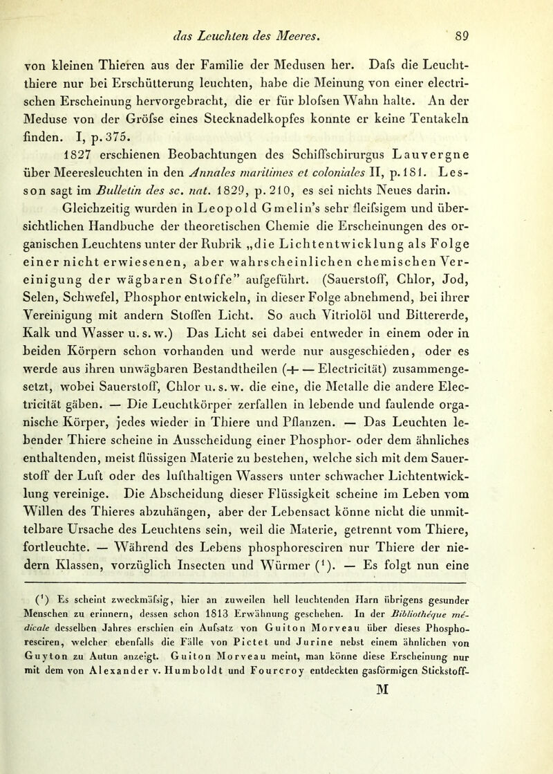 von kleinen Thieren aus der Familie der Medusen her. Dafs die Leucbt- ihiere nur bei Erschütterung leuchten, habe die Meinung von einer electri- schen Erscheinung hervorgebracht, die er für blofsen Wahn halte. An der Meduse von der Gröfse eines Stecknadelkopfes konnte er keine Tentakeln finden. I, p.375. 1827 erschienen Beobachtungen des Schiffschirurgus Lauvergne über Meeresleuchten in den Annales maritimes et coloniales II, p. 181. Les- son sagt im Bulletin des sc, nat. 1829, p. 210, es sei nichts Neues darin. Gleichzeitig wurden in Leopold Gmelin’s sehr fleifsigem und über- sichtlichen Handhuche der theoretischen Chemie die Erscheinungen des or- ganischen Leuchtens unter der Rubrik „die Lichtentwicklung als Folge einer nicht erwiesenen, aber wahrscheinlichen chemischen Ver- einigung der wägbaren Stoffe” aufgeführt. (Sauerstoff, Chlor, Jod, Selen, Schwefel, Phosphor entwickeln, in dieser Folge abnehmend, bei ihrer Vereinigung mit andern Stoffen Licht. So auch Vitriolöl und Bittererde, Kalk und Wasser u.s. w.) Das Licht sei dabei entweder in einem oder in beiden Körpern schon vorhanden und werde nur ausgeschieden, oder es Wierde aus ihren unwägbaren Bestandtheilen (-1 Electricität) zusammenge- setzt, wobei Sauerstoff, Chlor u. s.w. die eine, die Metalle die andere Elec- tricilät gäben. — Die Leuchtkörper zerfallen in lebende und faulende orga- nische Körper, jedes wieder in Thiere und Pflanzen. — Das Leuchten le- bender Thiere scheine in Ausscheidung einer Phosphor- oder dem ähnliches enthaltenden, meist flüssigen Materie zu bestehen, welche sich mit dem Sauer- stoff der Luft oder des lufthaltigen Wassers unter schwacher Lichtentwick- lung vereinige. Die Abscheidung dieser Flüssigkeit scheine im Leben vom Willen des Thieres abzuhängen, aber der Lehensact könne nicht die unmit- telbare Ursache des Leuchtens sein, wxil die Materie, getrennt vom Thiei’e, fortleuchte. — Während des Lehens phosphoresciren nur Thiere der nie- dern Klassen, vorzüglich Insecten und Würmer (^). — Es folgt nun eine (*) (*) Es scheint zweckniäfslg^, hier an zuweilen hell leuchtenden Harn übrigens gesunder Menschen zu erinnern, dessen schon 1813 Erwähnung geschehen. In der BibUotheque me- dicale desselben Jahres erschien ein Aufsatz von Guiton Morveau über dieses Phospho- resciren, welcher ebenfalls die Fälle von Pictet und Jurine nebst einem ähnlichen von Guy ton zu Autun anzeigt. Guiton Morveau meint, man könne diese Erscheinung nur mit dem von Alexander v. Humboldt und Fourcroy entdeckten gasförmigen Stlckstoff- M