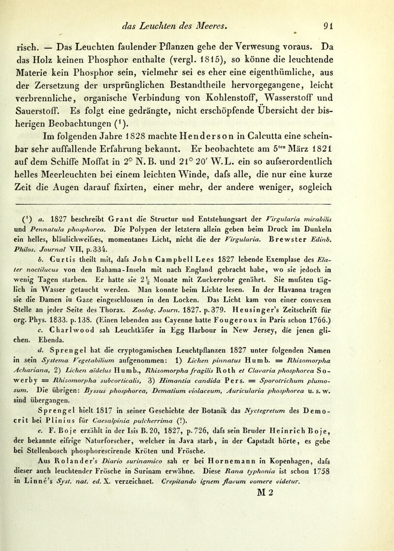 risch. — Das Leuchten faulender Pflanzen gehe der Verwesung voraus. Da das Holz keinen Phosphor enthalte (vergl. 1815), so könne die leuchtende Materie kein Phosphor sein, vielmehr sei es eher eine eigenthümliche, aus der Zersetzung der ursprünglichen Bestandtheile hervorgegangene, leicht verbrennliche, organische Verbindung von Kohlenstoff, Wasserstoff und Sauerstoff. Es folgt eine gedrängte, nicht erschöpfende Übersicht der bis- herigen Beobachtungen (^). Im folgenden Jahre 1828 machte Henderson in Calcutta eine schein- bar sehr auffallende Erfahrung bekannt. Er beobachtete am 5° März 1821 auf dem Schiffe Moffat in 2° N. B. und 21° 20' W.L. ein so aufserordentlich helles Meerleuchten bei einem leichten Winde, dafs alle, die nur eine kurze Zeit die Augen darauf fixirten, einer mehr, der andere weniger, sogleich (') a. 1827 beschreibt Grant die Structur und Entstebungsart der Virgularia mirabilLs und Pennatula phosphorea. Die Polypen der letztem allein geben beim Druck im Dunkeln ein helles, bläullchweifses, momentanes Licht, nicht die der Virgularia. Brewster Edinb. Philos. Journal VII, p. 334. b. Curtis theilt mit, dafs John Campbell Lees 1827 lebende Exemplase Ela- ter noctilucus von den Bahama-Inseln mit nach England gebracht habe, wo sie jedoch in wenig Tagen starben. Er hatte sie 2^ Monate mit Zuckerrohr genährt. Sie mufsten täg- lich in Wasser getaucht werden. Man konnte beim Lichte lesen. In der Havanna tragen sie die Damen iu Gaze eingeschlossen in den Locken. Das Licht kam von einer convexen Stelle an jeder Seite des Thorax. Zoolog. Journ. 1827. p.379. Heusinger’s Zeitschrift für org. Phys. 1833. p. 138. (Einen lebenden aus Cayenne hatte Fougeroux in Paris schon 1766.) c. Charlwood sah Leuchtkäfer in Egg Harbour in New Jersey, die jenen gli- chen. Ebenda. d. Sprengel hat die cryptogamischen Leuchtpflanzen 1827 unter folgenden Namen in sein Systema Vegetabilium aufgenommen: 1) Lichen pinnatus Humb. = Rhizomorpha Achariana, 2) Lichen aidelus Humb., Rhizomorpha fragilis Roth et Clavaria phosphorea So- werby = Rhizomorpha subcorticalis, 3) Himantia candida Pers. = Sporotrichum plumo- sum. Die Übrigen: Sjssus phosphorea, Dematium violaceum, Auricularia phosphorea u. s. w. sind übergangen. Sprengel hielt 1817 in seiner Geschichte der Botanik das Nyctegretum des Demo- Crit bei Plinius für Caesalpinia pulcherrima (!). e. F. Boje erzählt in der Isis B. 20, 1827, p.726, dafs sein Bruder Heinrich B oje, der bekannte eifrige Naturforscher, welcher in Java starb, in der Capstadt hörte, es gebe bei Stellenbosch phosphorescirende Kröten und Frösche. Aus Rolander’s Diario surinamico sah er bei Hornemann in Kopenhagen, dafs dieser auch leuchtender Frösche in Surinam erwähne. Diese Rana typhonia ist schon 1758 m Linne’s Syst. nat. X. verzeichnet. Crepitando ignem flavum vomere videtur. M2