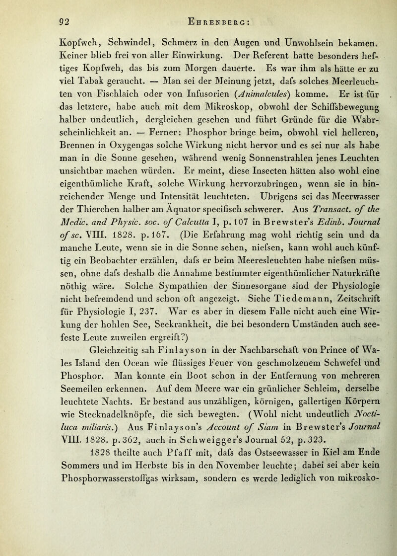 Kopfweh, Schwindel, Schmerz in den Augen und Unwohlsein bekamen. Keiner blieb frei von aller Einwirkung. Der Referent hatte besonders hef- tiges Kopfw^eh, das bis zum Morgen dauerte. Es war ihm als hätte er zu viel Tabak geraucht. — Man sei der Meinung jetzt, dafs solches Meerleuch- ten von Fischlaich oder von Infusorien (^Animalcules) komme. Er ist für das letztere, habe auch mit dem Mikroskop, obwohl der Schiflfsbewegung halber undeutlich, dergleichen gesehen und führt Gründe für die Wahr- scheinlichkeit an. — Ferner: Phosphor bringe beim, obwohl viel helleren, Brennen in Oxygengas solche Wirkung nicht hervor und es sei nur als habe man in die Sonne gesehen, während wenig Sonnenstrahlen jenes Leuchten unsichtbar machen würden. Er meint, diese Insecten hätten also wohl eine eigenthümliche Kraft, solche Wirkung hervorzubringen, wenn sie in hin- reichender Menge und Intensität leuchteten, übrigens sei das Meerwasser der Thierchen halber am Äquator specifisch schwerer. Aus Transact. of the Medic. and Physic. soc. of Calcutta I, p. 107 in Brewster’s Edinh, Journal of sc. VIII. 1828. p.l67. (Die Erfahrung mag wohl richtig sein und da manche Leute, wenn sie in die Sonne sehen, niefsen, kann wohl auch künf- tig ein Beobachter erzählen, dafs er beim Meeresleuchten habe niefsen müs- sen, ohne dafs deshalb die Annahme bestimmter eigenthümlicher Naturkräfte nöthig wäre. Solche Sympathien der Sinnesorgane sind der Physiologie nicht befremdend und schon oft angezeigt. Siehe Tiedemann, Zeitschrift für Physiologie I, 237. War es aber in diesem Falle nicht auch eine Wir- kung der hohlen See, Seekrankheit, die bei besondern Umständen auch see- feste Leute zuweilen ergreift?) Gleichzeitig sah Finlayson in der Nachbarschaft von Prince of Wa- les Island den Ocean wie flüssiges Feuer von geschmolzenem Schwefel und Phosphor. Man konnte ein Boot schon in der Entfernung von mehreren Seemeilen erkennen. Auf dem Meere war ein grünlicher Schleim, derselbe leuchtete Nachts. Erbestand aus unzähligen, körnigen, gallertigen Körpern wie Stecknadelknöpfe, die sich bewegten. (Wohl nicht undeutlich Nocti- luca mdiaris.') Aus Finlayson’s Account of Siam in Brewster’s t/bwr««/ VIII. 1828. p.362, auch in Schweigger’s Journal 52, p.323. 1828 theilte auch Pfaff mit, dafs das Ostseewasser in Kiel am Ende Sommers und im Herbste bis in den November leuchte; dabei sei aber kein PhosphorwasserstofTgas wirksam, sondern es werde lediglich von mikrosko-