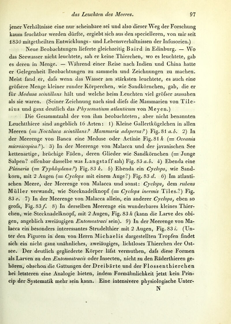 jener Verhältnisse eine nur scheinbare sei und also dieser Weg der Forschung kaum fruchtbar werden dürfte, ergiebt sich aus den specielleren, von mir seit 1830 mitgetheilten Entwicklungs - und Lebensverhältnissen der Infusorien.) Neue Beobachtungen lieferte gleichzeitig Baird in Edinburg. — Wo das Seewasser nicht leuchtete, sah er keine Thierchen, wo es leuchtete, gab es deren in Menge. — W^ährend einer Reise nach Indien und China hatte er Gelegenheit Beobachtungen zu sammeln und Zeichnungen zu machen. Meist fand er, dafs wenn das Wasser am stärksten leuchtete, es auch eine gröfsere Menge kleiner runder Körperchen, wie Sandkörnchen, gab, die er für Medusa scinlillans hält und welche beim Leuchten viel gröfser aussahen als sie waren. (Seiner Zeichnung nach sind diefs die Mammarien von Tile- sius und ganz deutlich das Phjsematium atlanlicum von Meyen.) Die Gesammtzahl der von ihm beobachteten, aber nicht benannten Leuchtthiere sind angeblich 16 Arten; 1) Kleine Gallertkügelchen in allen Meeren (== JVoctiluca scinlillansF Mammaria adspersaP) Fig. 81ß. Z>. 2) In der Meerenge von Banca eine Meduse oder Actinie Fig. 81// (= Oceania microscopicaP). 3) In der Meerenge von Malacca und der javanischen See kettenartige, brüchige Fäden, deren Glieder wie Sandkörnchen (= Junge Salpen? offenbar dasselbe was Langstaff sah) Fig. 83 a.b. 4) Ebenda eine Planaria (= TjphloplanaP) Fig. 83/•. 5) Ebenda ein Cjclops, wie Sand- korn, mit 2 Augen (= Cyclops mit einem Auge?) Fig. 83 d. 6) Im atlanti- schen Meere, der Meerenge von Malacca und sonst: Cyclops, dem rubens Müller verwandt, wie Stecknadelknopf (= Cyclops inermis Tiles.?) Fig. 83 e. 7) In der Meerenge von Malacca allein, ein anderer Cyclops, eben so grofs, Fig. 83 f. 8) In derselben Meerenge ein wunderbares kleines Thier- chen, wie Stecknadelknopf, mit 2 Augen, Fig. 83 h (kann die Larve des obi- gen, angeblich zweiäugigen Entomostraci stvd). 9) In der Meerenge von Ma- lacca ein besonders interessantes Strudelthier mit 2 Augen, Fig. 83 i. (Un- ter den Figuren in dem von Herrn Michaelis dargestellten Tropfen findet sich ein nicht ganz unähnliches, zweiäugiges, lichtloses Thierchen der Ost- see. Der deutlich gegliederte Körper läfst vermuthen, dafs diese Formen als Larven zu den Entomostracis oder Insecten, nicht zu den Räderthieren ge- hören, obschon die Gattungen der Dreibärte und der Flossenthierchen bei letzteren eine Analogie bieten, indem Formähnlichkeit jetzt kein Prln- cip der Systematik mehr sein kann. Eine intensivere physiologische Unter- N