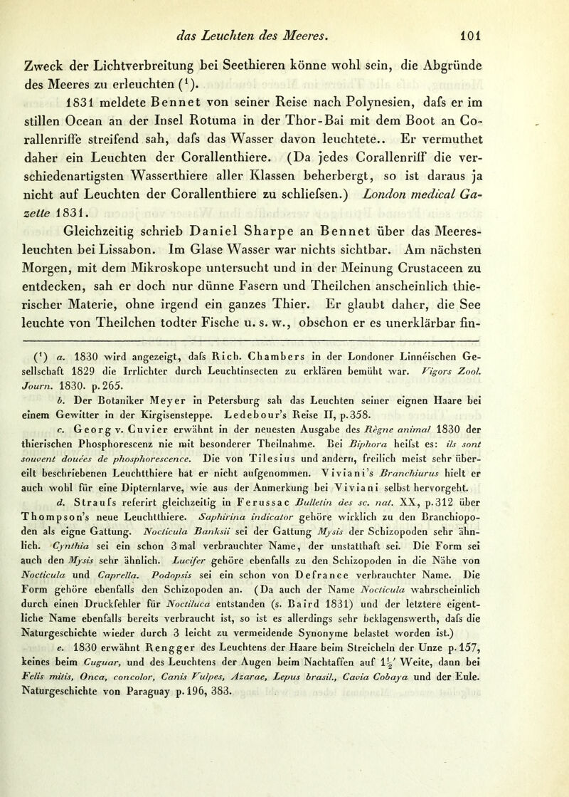 Zweck der Lichtverbreitung bei Seethieren könne wohl sein, die Abgründe des Meeres zu erleuchten (*). 1831 meldete Bennet von seiner Reise nach Polynesien, dafs er im stillen Ocean an der Insel Rotuma in der Thor-Bai mit dem Boot an Co- rallenriffe streifend sah, dafs das Wasser davon leuchtete.. Er vermuthet daher ein Leuchten der Corallenthiere. (Da jedes CorallenrilF die ver- schiedenartigsten Wasserthiere aller Klassen beherbergt, so ist daraus ja nicht auf Leuchten der Corallenthiere zu schliefsen.) London medical Ga- zette 1831. Gleichzeitig schrieb Daniel Sharpe an Bennet über das Meeres- leuchten bei Lissabon. Im Glase Wasser war nichts sichtbar. Am nächsten Morgen, mit dem Mikroskope untersucht und in der Meinung Crustaceen zu entdecken, sah er doch nur dünne Fasern und Theilchen anscheinlich thie- rischer Materie, ohne irgend ein ganzes Thier. Er glaubt daher, die See leuchte von Theilchen todter Fische u. s. w., obschon er es unerklärbar lin- (*) a. 1830 wird angezeigt, dafs Rieb. Chambers in der Londoner Linneiseben Ge- sellschaft 1829 die Irrlichter durch Leuchtinsecten zu erklären bemüht war. Vigors Zool. Journ. 1830. p. 265. b. Der Botaniker Meyer in Petersburg sah das Leuchten seiner eignen Haare bei einem Gewitter ln der Kirgisensteppe. Ledebour’s Reise II, p.358. c. Georg V. Cuvier erwähnt In der neuesten Ausgabe des Regne animal 1830 der thierlschen Phosphorescenz nie mit besonderer Theilnahme. Bei Biphora helfst es: ils sont souvent douees de phosphorescence. Die von Tileslus und andern, freilich meist sehr über- eilt beschriebenen Leuchtthlere hat er nicht aufgenommen. VIvIani’s Branchiums hielt er auch wohl für eine DIpternlarve, wie aus der Anmerkung bei Vivlanl selbst hervorgeht. d. Straufs referirt gleichzeitig in Ferussac Bulletin des sc. nat. XX, p.312 über Thompson’s neue Leuchtthlere. Saphirina indicator gehöre wirklich zu den Branchlopo- den als eigne Gattung. Nocticula Banksii sei der Gattung Mjsis der Schizopoden sehr ähn- lich. Cynthia sei ein schon 3mal verbrauchter Name, der unstatthaft sei. Die Form sei auch den Mysis sehr ähnlich. Lucifer gehöre ebenfalls zu den Schizopoden in die Nähe von Nocticula und Caprella. Podopsis sei ein schon von Defrance verbrauchter Name. Die Form gehöre ebenfalls den Schizopoden an. (Da auch der Name Nocticula wahrscheinlich durch einen Druckfehler für Noctiluca entstanden (s. Baird 1831) und der letztere eigent- liche Name ebenfalls bereits verbraucht Ist, so Ist es allerdings sehr beklagenswerth, dafs die Naturgeschichte wieder durch 3 leicht zu vermeldende Synonyme belastet worden ist.) e. 1830 erwähnt Rengger des Leuchtens der Haare beim Streicheln der Unze p. 157, keines beim Cuguar, und des Leuchtens der Augen heim Nachtaffen auf VV Weite, dann bei Felis mitis, Onca, concolor, Canis Vulpes, Azarae, Lepus brasil., Cavia Cobaya und der Eule. Naturgeschichte von Paraguay p. 196, 383.