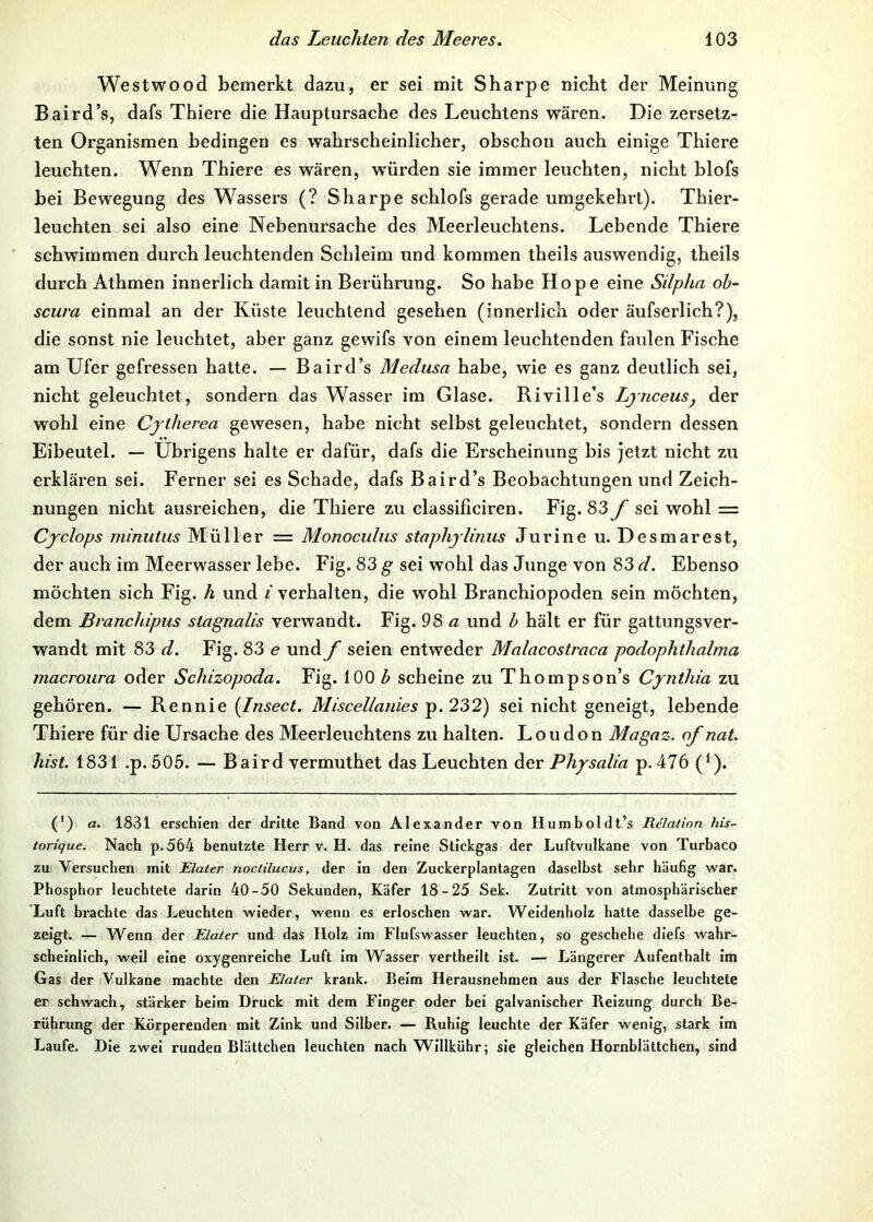 Westwood bemerkt dazu, er sei mit Sharpe nicht der Meinung Baird’s, dafs Thiere die Hauptiirsache des Leuchtens wären. Die zersetz- ten Organismen bedingen es wahrscheinlicher, ohschon auch einige Thiere leuchten. Wenn Thiere es wären, w'ürden sie immer leuchten, nicht blofs bei Bewegung des Wassers (? Sharpe schlofs gerade umgekehrt). Thier- leuchten sei also eine Nebenursache des Meerleuchtens. Lebende Thiere ‘ schwimmen durch leuchtenden Schleim und kommen theils auswendig, theils durch Athmen innerlich damit in Berührung. So habe Hope eine Sdpha ob- scura einmal an der Küste leuchtend gesehen (innerlich oder äufserlich?), die sonst nie leuchtet, aber ganz gewifs von einem leuchtenden faulen Fische am Ufer gefressen hatte. — Baird’s Medusa habe, wie es ganz deutlich sei, nicht geleuchtet, sondern das Wasser im Glase. Riville’s Lynceus, der wohl eine Cjtherea gewesen, habe nicht selbst geleuchtet, sondern dessen Eibeutel. — Übrigens halte er dafür, dafs die Erscheinung bis jetzt nicht zu erklären sei. Ferner sei es Schade, dafs Baird’s Beobachtungen und Zeich- nungen nicht ausreichen, die Thiere zu classificiren. Fig. 83 f sei wohl = Cyclops ininutus Müller = Monoculus staphjlinus Jurine u. Desmarest, der auch im Meerwasser lebe. Fig. 83 g sei wohl das Junge von 83 d. Ebenso möchten sich Fig. h und i verhalten, die wohl Branchiopoden sein möchten, dem Branchipus stagnalis verwandt. Fig. 98 a und b hält er für gattungsver- wandt mit 83 d. Fig. 83 e und f seien entweder Malacostraca podophthalma macroura oder Schizopoda. Fig. 100 ^ scheine zu Thompson’s Cjnihia zu gehören. — Rennie {Insect. Miscellanies p. 232) sei nicht geneigt, lebende Thiere für die Ursache des Meerleuchtens zu halten. London Magaz. of nat. hist. 1831 .p. 505. — Baird vermuthet das Leuchten Aer Physalia p. 476 (^). (*) (*) a. 1831 erschien der dritte Band von Alexander von Humboldt’s Relation his- iorique. Nach p.564 benutzte Herr v. H. das reine Stickgas der Luftvulkane von Turbaco zu Versuchen mit Elater noctilucus, der in den Zuckerplantagen daselbst sehr häufig war. Phosphor leuchtete darin 40-50 Sekunden, Käfer 18-25 Sek. Zutritt von atmosphärischer Luft brachte das Leuchten wieder, wenn es erloschen war. Weidenholz hatte dasselbe ge- zeigt. — Wenn der Elater und das Holz Im Flufswasser leuchten, so geschehe diefs wahr- scheinlich, weil eine oxygenrelche Luft Im Wasser vertheilt ist. — Längerer Aufenthalt Im Gas der Vulkane machte den Elater krank. Beim Herausnehmen aus der Flasche leuchtete er schwach, stärker beim Druck mit dem Finger oder hei galvanischer Reizung durch Be- rührung der Körperenden mit Zink und Silber. — Ruhig leuchte der Käfer wenig, stark Im Laufe. Die zwei runden Blättchen leuchten nach Wlllkühr; sie gleichen Hornblättchen, sind