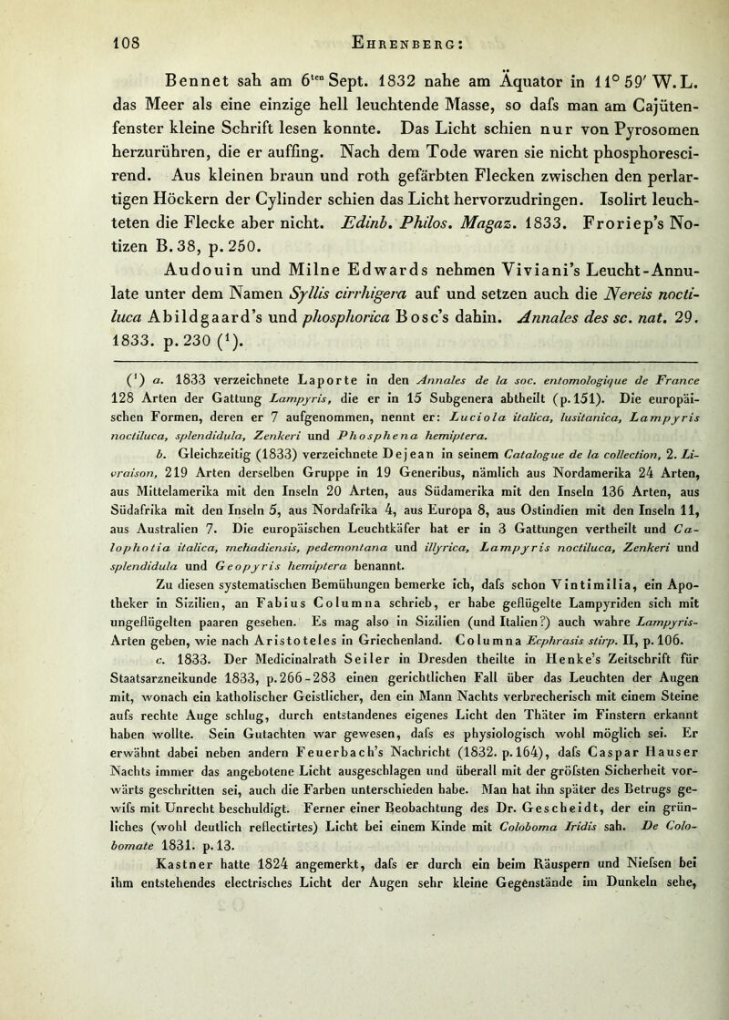 Bennet sah am 6‘®“ Sept. 1832 nahe am Äquator in 11°59'W.L. das Meer als eine einzige hell leuchtende Masse, so dafs man am Cajüten- fenster kleine Schrift lesen konnte. Das Licht schien nur von Pjrosomen herzurühren, die er auffing. Nach dem Tode waren sie nicht phosphoresci- rend. Aus kleinen braun und roth gefärbten Flecken zwischen den perlar- tigen Höckern der Cylinder schien das Licht hervorzudringen. Isolirt leuch- teten die Flecke aber nicht. Edinb» Philos. Magaz. 1833. Froriep’s No- tizen B. 38, p. 250. Audouin und Milne Edwards nehmen Viviani’s Leucht-Annu- late unter dem Namen Syllis cirrhigera auf und setzen auch die Nereis nocti- luca Abildgaard’s und phosphorica Bosc’s dahin. Annales des sc. nat. 29. 1833. p. 230 (1). (’) a. 1833 verzeichnete Laporte in den Annales de la soc. entomologique de France 128 Arten der Gattung Lampjris, die er in 15 Subgenera abtheilt (p. 151). Die europäi- schen Formen, deren er 7 aufgenommen, nennt er: Luciola italica, lusitanica, Lampjris noctiluca, splendidula, Zenkeri und Phosphena hemiptera. b. Gleichzeitig (1833) verzeichnete Dejean In seinem Catalogue de la collection, 2. Li- vraison, 219 Arten derselben Gruppe in 19 Generlbus, nämlich aus Nordamerika 24 Arten, aus Mittelamerika mit den Inseln 20 Arten, aus Südamerika mit den Inseln 136 Arten, aus Südafrika mit den Inseln 5, aus Nordafrika 4, aus Europa 8, aus Ostindien mit den Inseln 11, aus Australien 7. Die europäischen Leuchtkäfer hat er in 3 Gattungen vertheilt und Ca- lophotia italica, rnehadiensis, pedemontana und illjrica, Lampjris noctiluca, Zenkeri und splendidula und Geopjris hemiptera benannt. Zu diesen systematischen Bemühungen bemerke ich, dafs schon VIntlmllla, ein Apo- theker In Sizilien, an Fablus Columna schrieb, er habe geflügelte Lampyriden sich mit ungeflügelten paaren gesehen. Es mag also in Sizilien (und Italien ?) auch wahre Lampjris- Arten geben, wie nach Aristoteles In Griechenland. Columna Ecphrasis stirp. II, p. 106. c. 1833. Der Mediclnalrath Seiler in Dresden thellte in Henke’s Zeitschrift für Staatsarzneikunde 1833, p. 266-283 einen gerichtlichen Fall über das Leuchten der Augen mit, wonach ein katholischer Geistlicher, den ein Mann Nachts verbrecherisch mit einem Steine aufs rechte Auge schlug, durch entstandenes eigenes Licht den Thäter im Finstern erkannt haben wollte. Sein Gutachten war gewesen, dafs es physiologisch wohl möglich sei. Er erwähnt dabei neben andern Feuerbach’s Nachricht (1832. p. 164), dafs Caspar Hauser Nachts Immer das angebotene Licht ausgeschlagen und überall mit der gröfsten Sicherheit vor- wärts geschritten sei, auch die Farben unterschieden habe. Man hat ihn später des Betrugs ge- wlfs mit Unrecht beschuldigt. Ferner einer Deobachtung des Dr. Gescbeidt, der ein grün- liches (wohl deutlich reflectirtes) Licht bei einem Kinde mit Coloboma Iridis sah. De Colo- bomate 1831. p. 13. Kästner hatte 1824 angemerkt, dafs er durch ein beim Räuspern und Niefsen bei ihm entstehendes electrisches Licht der Augen sehr kleine Gegenstände im Dunkeln sehe,