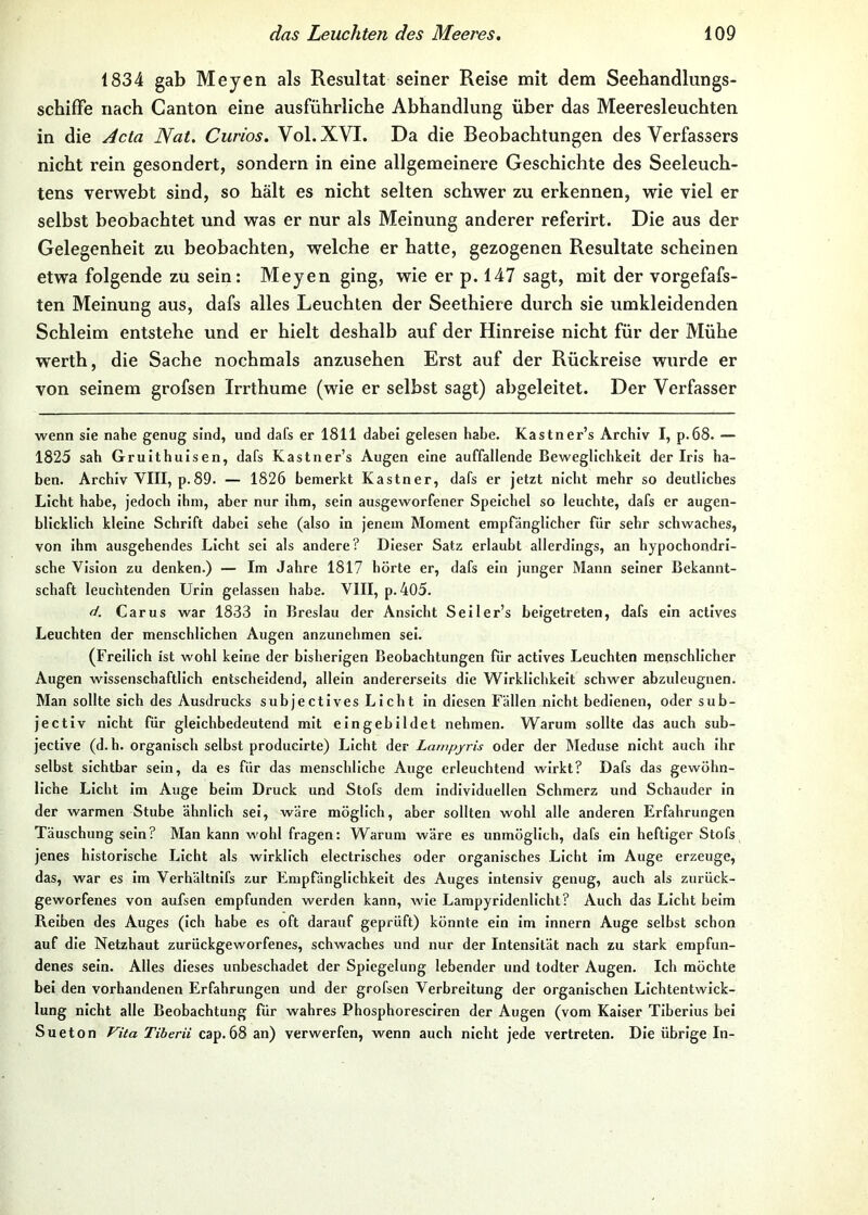 1834 gab Meyen als Resultat seiner Reise mit dem Seehandlungs- schifFe nach Canton eine ausführliche Abhandlung über das Meeresleuchten in die .dcta Nat. Curios. Vol.XVI. Da die Beobachtungen des Verfassers nicht rein gesondert, sondern in eine allgemeinere Geschichte des Seeleuch- tens verwebt sind, so hält es nicht selten schwer zu erkennen, wie viel er selbst beobachtet und was er nur als Meinung anderer referirt. Die aus der Gelegenheit zu beobachten, welche er hatte, gezogenen Resultate scheinen etwa folgende zu sein: Meyen ging, wie er p. 147 sagt, mit der vorgefafs- ten Meinung aus, dafs alles Leuchten der Seethiere durch sie umkleidenden Schleim entstehe und er hielt deshalb auf der Hinreise nicht für der Mühe werth, die Sache nochmals anzusehen Erst auf der Rückreise wurde er von seinem grofsen Irrthume (wie er selbst sagt) abgeleitet. Der Verfasser wenn sie nahe genug sind, und dafs er 1811 dabei gelesen habe. Kastner’s Archiv I, p.68. — 1825 sah Gruithuisen, dafs Kastner’s Augen eine auffallende Beweglichkeit der Iris ha- ben. Archiv VIII, p.89. — 1826 bemerkt Kästner, dafs er jetzt nicht mehr so deutliches Licht habe, jedoch ihm, aber nur ihm, sein ausgeworfener Speichel so leuchte, dafs er augen- blicklich kleine Schrift dabei sehe (also in jenem Moment empfänglicher für sehr schwaches, von ihm ausgehendes Licht sei als andere? Dieser Satz erlaubt allerdings, an hypochondri- sche Vision zu denken.) — Im Jahre 1817 hörte er, dafs ein junger Mann seiner Bekannt- schaft leuchtenden Urin gelassen habe. VIII, p. 405. d. Car US war 1833 ln Breslau der Ansicht Seller’s beigetreten, dafs ein actives Leuchten der menschlichen Augen anzunehmen sei. (Freilich ist wohl keine der bisherigen Beobachtungen Tür actives Leuchten menschlicher Augen wissenschaftlich entscheidend, allein andererseits die Wirklichkeit schwer abzuleugnen. Man sollte sich des Ausdrucks subjectlves Licht ln diesen Fällen nicht bedienen, oder sub- jectiv nicht für gleichbedeutend mit eingebildet nehmen. Warum sollte das auch sub- jective (d.b. organisch selbst producirte) Licht der Larnpjris oder der IMeduse nicht auch ihr selbst sichtbar sein, da es für das menschliche Auge erleuchtend wirkt? Dafs das gewöhn- liche Licht im Auge beim Druck und Stofs dem individuellen Schmerz und Schauder ln der warmen Stube ähnlich sei, wäre möglich, aber sollten wohl alle anderen Erfahrungen Täuschung sein? Man kann wohl fragen: Warum wäre es unmöglich, dafs ein heftiger Stofs jenes historische Licht als wirklich electrlsches oder organisches Licht im Auge erzeuge, das, war es im Verhältnlfs zur Empfänglichkeit des Auges intensiv genug, auch als zurück- geworfenes von aufsen empfunden werden kann, wie Lampyrldenllcht? Auch das Licht beim Reiben des Auges (ich habe es oft darauf geprüft) könnte ein im Innern Auge selbst schon auf die Netzhaut zurückgeworfenes, schwaches und nur der Intensität nach zu stark empfun- denes sein. Alles dieses unbeschadet der Spiegelung lebender und todter Augen. Ich möchte bei den vorhandenen Erfahrungen und der grofsen Verbreitung der organischen Lichtentwick- lung nicht alle Beobachtung für wahres Phosphoresciren der Augen (vom Kaiser Tiberlus bei Sueton Vita Tiberii cap.68 an) verwerfen, wenn auch nicht jede vertreten. Die übrige In-