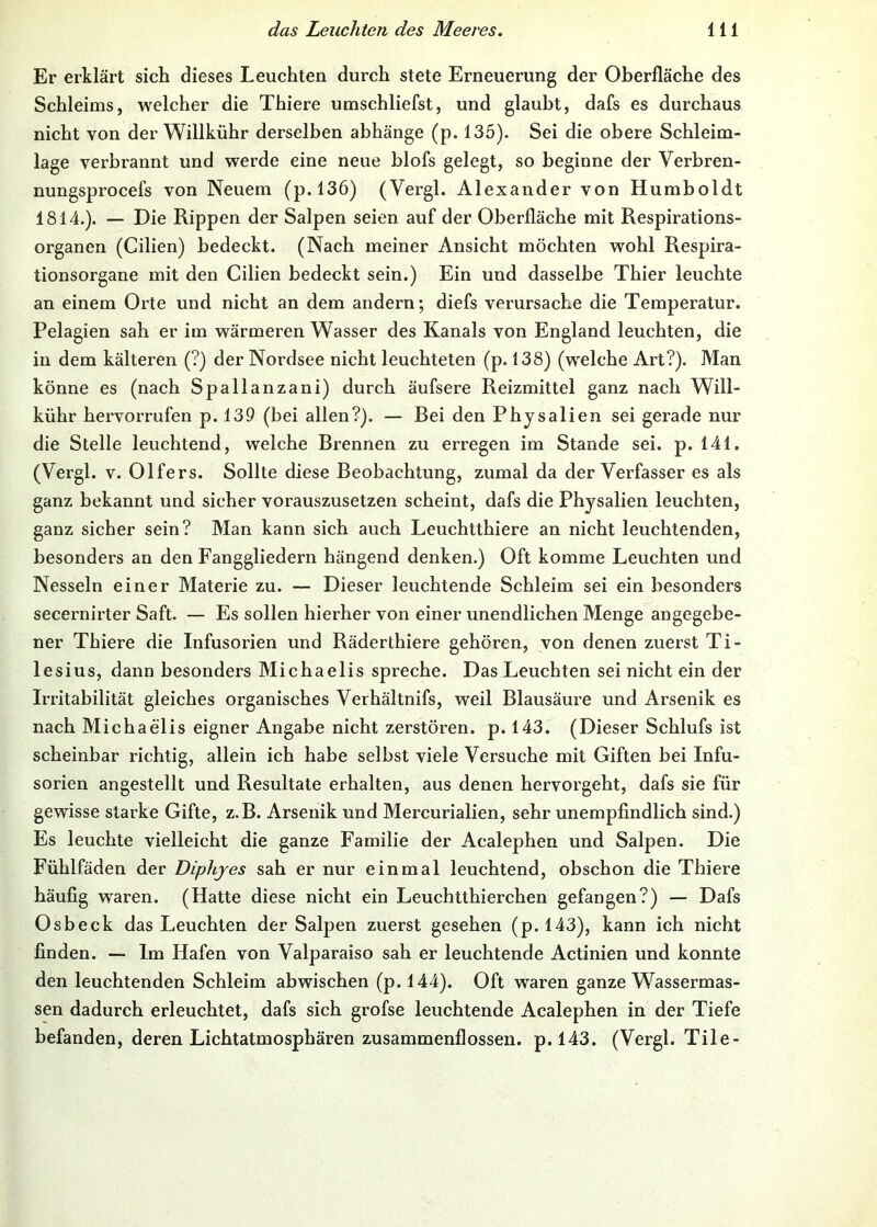 Er erklärt sich dieses Leuchten durch stete Erneuerung der Oberfläche des Schleims, welcher die Thiere umschliefst, und glaubt, dafs es durchaus nicht von der Willkühr derselben abhänge (p. 135). Sei die obere Schleim- lage verbrannt und werde eine neue blofs gelegt, so beginne der Verbren- nungsprocefs von Neuem (p. 136) (Vergl. Alexander von Humboldt 1814.). — Die Rippen der Salpen seien auf der Oberfläche mit Respirations- organen (Cilien) bedeckt. (Nach meiner Ansicht möchten wohl Respira- tionsorgane mit den Cilien bedeckt sein.) Ein und dasselbe Thier leuchte an einem Orte und nicht an dem andern; diefs verursache die Temperatur. Pelagien sah er im wärmeren Wasser des Kanals von England leuchten, die in dem kälteren (?) der Nordsee nicht leuchteten (p. 138) (welche Art?). Man könne es (nach Spallanzani) durch äufsere Reizmittel ganz nach Will- kühr hervorrufen p. 139 (bei allen?). — Bei den Physalien sei gerade nur die Stelle leuchtend, welche Bi’ennen zu erregen im Stande sei. p. 141. (Vergl. V. Olfers. Sollte diese Beobachtung, zumal da der Verfasser es als ganz bekannt und sicher vorauszusetzen scheint, dafs die Physalien leuchten, ganz sicher sein? Man kann sich auch Leuchtthiere an nicht leuchtenden, besonders an den Fanggliedern hängend denken.) Oft komme Leuchten und Nesseln einer Materie zu. — Dieser leuchtende Schleim sei ein besonders secernirter Saft. — Es sollen hierher von einer unendlichen Menge angegebe- ner Thiere die Infusorien und Räderthiere gehören, von denen zuerst Ti- lesius, dann besonders Michaelis spreche. Das Leuchten sei nicht ein der Irritabilität gleiches organisches Verhältnifs, weil Blausäure und Arsenik es nach Michaelis eigner Angabe nicht zerstören, p. 143. (Dieser Schlufs ist scheinbar richtig, allein ich habe selbst viele Versuche mit Giften bei Infu- sorien angestellt und Resultate erhalten, aus denen hervorgeht, dafs sie für gewisse starke Gifte, z.B. Arsenik und Mercurialien, sehr unempfindlich sind.) Es leuchte vielleicht die ganze Familie der Acalephen und Salpen. Die Fühlfäden der Diphjes sah er nur einmal leuchtend, obschon die Thiere häufig waren. (Hatte diese nicht ein Leuchtthierchen gefangen?) — Dafs Osbeck das Leuchten der Salpen zuerst gesehen (p. 143), kann ich nicht finden. — Im Hafen von Valparaiso sah er leuchtende Actinien und konnte den leuchtenden Schleim abwischen (p. 144). Oft waren ganze Wassermas- sen dadurch erleuchtet, dafs sich grofse leuchtende Acalephen in der Tiefe befanden, deren Lichtatmosphären zusammenflossen. p.l43. (Vergl. Tile-