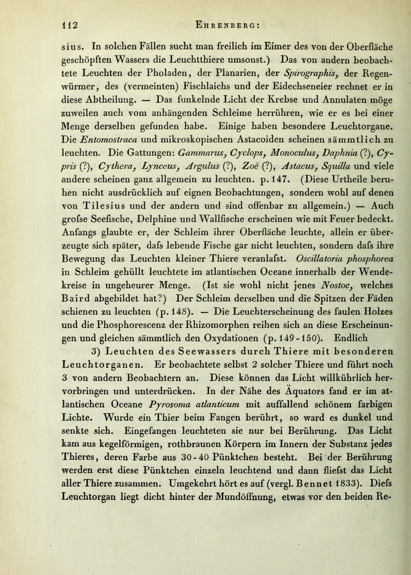 siiis. In solchen Fällen sucht man freilich im Eimer des von der Oberfläche geschöpften Wassers die Leuchtthiere umsonst.) Das von andern beobach- tete Leuchten der Pholaden, der Planarien, der Spirographisj der Regen- würmer, des (vermeinten) Fischlaichs und der Eidechseneier rechnet er in diese Abtheilung. — Das funkelnde Licht der Krebse und Annulaten möge zuweilen auch vom anhängenden Schleime herrühren, wie er es bei einer Menge derselben gefunden habe. Einige haben besondere Leuchtorgane. Die Entomostraca und mikroskopischen Astacoiden scheinen sämmtlich zu leuchten. Die Gattungen: Gammarusy Cyclopsj MonoculuSj Daphnia (?), Cy- pris (?), Cytheraj LynceuSj Arguliis (?), Zoe (?), AstacuSj Squilla und viele andere scheinen ganz allgemein zu leuchten, p. 147. (Diese ürtheile beru- hen nicht ausdrücklich auf eignen Beobachtungen, sondern wohl auf denen von Tilesius und der andern und sind offenbar zu allgemein.) — Auch grofse Seefische, Delphine und Wallfische erscheinen wie mit Feuer bedeckt. Anfangs glaubte er, der Schleim ihrer Oberfläche leuchte, allein er über- zeugte sich später, dafs lebende Fische gar nicht leuchten, sondern dafs ihre Bewegung das Leuchten kleiner Thiere veranlafst. Oscillatoria phosphorea in Schleim gehüllt leuchtete im atlantischen Oceane innerhalb der Wende- kreise in ungeheurer Menge. (Ist sie wohl nicht jenes NostoCj welches Baird abgebildet hat?) Der Schleim derselben und die Spitzen der Fäden schienen zu leuchten (p. 148). — Die Leuchterscheinung des faulen Holzes und die Phosphorescenz der Rhizomorphen reihen sich an diese Erscheinun- gen und gleichen sämmtlich den Oxydationen (p. 149-160). Endlich 3) Leuchten des Seewassers durch Thiere mit besonderen Leuchtorganen. Er beobachtete selbst 2 solcher Thiere und führt noch 3 von andern Beobachtern an. Diese können das Licht willkührlich her- vorbringen und unterdrücken. In der Nähe des Äquators fand er im at- lantischen Oceane Pyrosoma atlanticum mit auffallend schönem farbigen Lichte. Wurde ein Thier beim Fangen berührt, so ward es dunkel und senkte sich. Eingefangen leuchteten sie nur bei Berührung. Das Licht kam aus kegelförmigen, rothbraunen Körpern im Innern der Substanz jedes Thieres, deren Farbe aus 30 - 40 Pünktchen besteht. Bei der Berührung werden erst diese Pünktchen einzeln leuchtend und dann fliefst das Licht aller Thiere zusammen. Umgekehrt hört es auf (vergl. Bennet 1833). Diefs Leuchtorgan liegt dicht hinter der Mundöffnung, etwas vor den beiden Re-