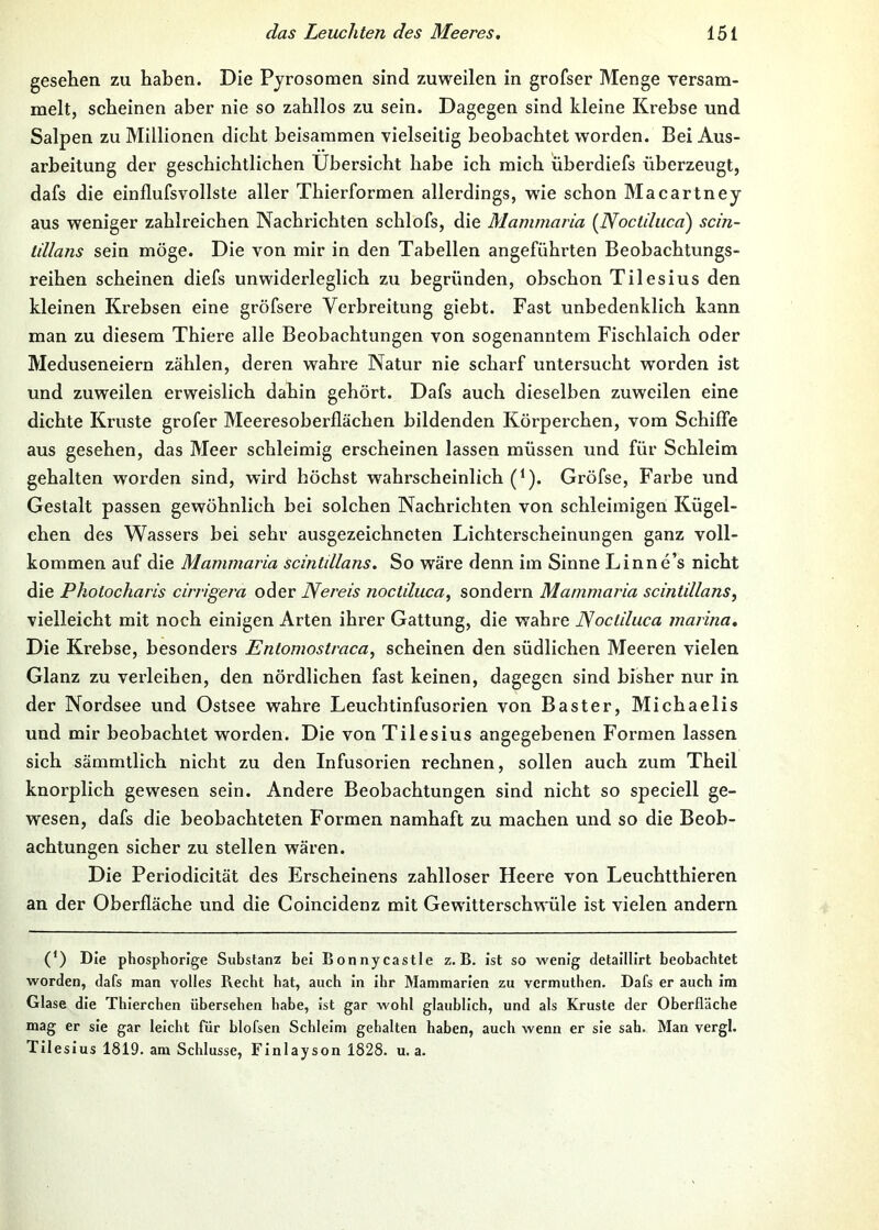 gesehen zu haben. Die Pjrosomen sind zuweilen in grofser Menge versam- melt, scheinen aber nie so zahllos zu sein. Dagegen sind kleine Krebse und Salpen zu Millionen dicht beisammen vielseitig beobachtet worden. Bei Aus- arbeitung der geschichtlichen Übersicht habe ich mich uberdiefs überzeugt, dafs die einflufsvollste aller Thierformen allerdings, wde schon Macartney aus weniger zahlreichen Nachrichten schlofs, die Mammaria {Nocühicci) scin- lillans sein möge. Die von mir in den Tabellen angeführten Beobachtungs- reihen scheinen diefs unwiderleglich zu begründen, obschon Tilesius den kleinen Krebsen eine gröfsere Verbreitung giebt. Fast unbedenklich kann man zu diesem Thiere alle Beobachtungen von sogenanntem Fischlaich oder Meduseneiern zählen, deren wahre Natur nie scharf untersucht worden ist und zuweilen erweislich dahin gehört. Dafs auch dieselben zuweilen eine dichte Kruste grofer Meeresoberflächen bildenden Körperchen, vom Schiffe aus gesehen, das Meer schleimig erscheinen lassen müssen und für Schleim gehalten worden sind, wird höchst wahrscheinlich (*)• Gröfse, Farbe und Gestalt passen gewöhnlich bei solchen Nachrichten von schleimigen Kügel- chen des Wassers bei sehr ausgezeichneten Lichterscheinungen ganz voll- kommen auf die Mammaria scintdlans. So wäre denn im Sinne Linne’s nicht die Photocharis einigem oder Nereis noctiluca, sondern Mammaria scintdlans, vielleicht mit noch einigen Arten ihrer Gattung, die wahre JSocliluca marina. Die Krebse, besonders Entomostraca, scheinen den südlichen Meeren vielen Glanz zu verleihen, den nördlichen fast keinen, dagegen sind bisher nur in der Nordsee und Ostsee wahre Leuchtinfusorien von Baster, Michaelis und mir beobachtet worden. Die von Tilesius angegebenen Formen lassen sich sämmtlich nicht zu den Infusorien rechnen, sollen auch zum Theil knorplich gewesen sein. Andere Beobachtungen sind nicht so speciell ge- wesen, dafs die beobachteten Formen namhaft zu machen und so die Beob- achtungen sicher zu stellen wären. Die Periodicität des Erscheinens zahlloser Heere von Leuchtthieren an der Oberfläche und die Coincidenz mit Gewitterschwüle ist vielen andern (*) Die phosphorige Substanz bei Bonnycastle z. B. ist so wenig detaillirt beobachtet worden, dafs man volles Becbt bat, auch in ihr Mammarien zu vermuthen. Dafs er auch im Glase die Thierchen übersehen habe, ist gar wobl glaublich, und als Kruste der Oberfläche mag er sie gar leicht für blofsen Schleim gehalten haben, auch wenn er sie sah. Man vergl. Tilesius 1819. am Schlüsse, Finlayson 1828. u. a.