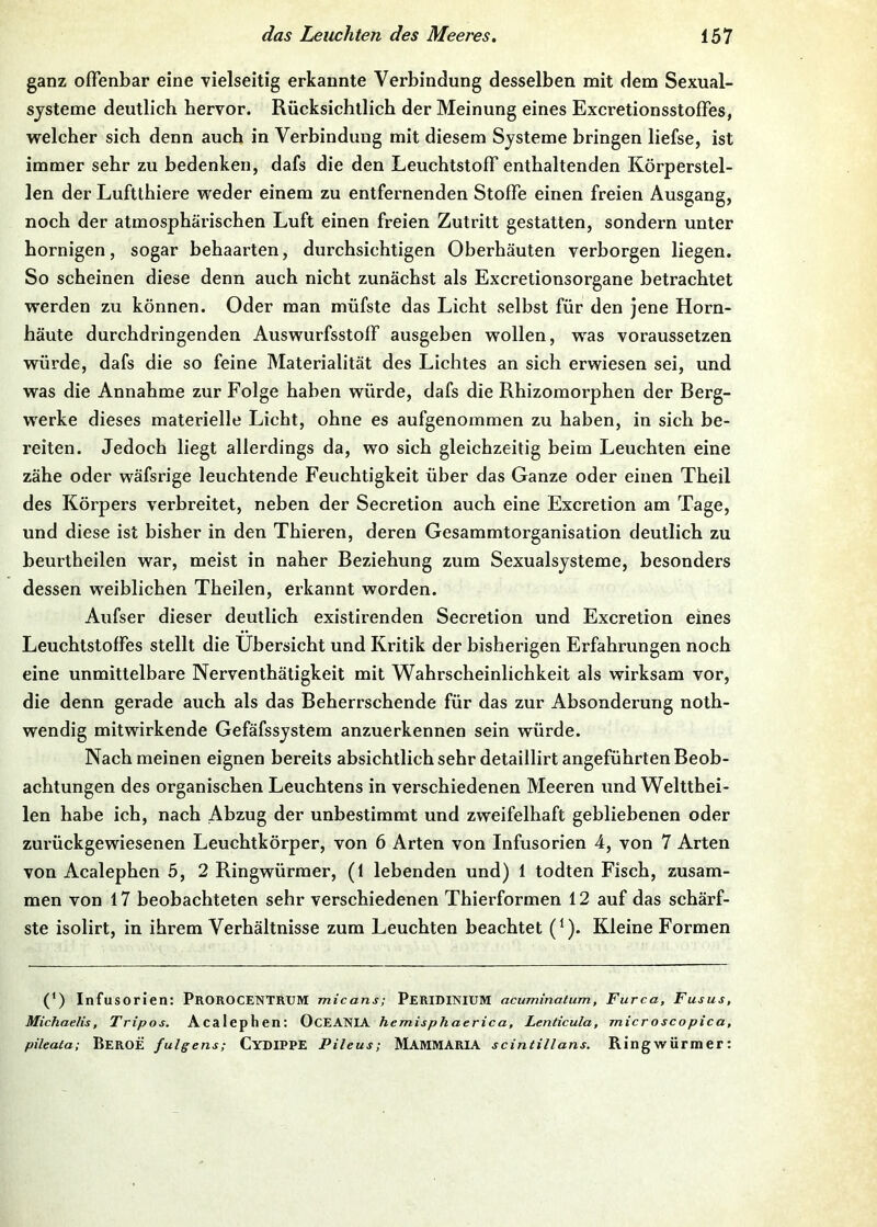 ganz offenbar eine vielseitig erkannte Verbindung desselben mit dem Sexual- sjsteme deutlich hervor. Rücksichtlich der Meinung eines Excretionsstoffes, welcher sich denn auch in Verbindung mit diesem Systeme bringen liefse, ist immer sehr zu bedenken, dafs die den Leuchtstoff enthaltenden Körperstel- len der Luftthiere weder einem zu entfernenden Stoffe einen freien Ausgang, noch der atmosphärischen Luft einen freien Zutritt gestatten, sondern unter hornigen, sogar behaarten, durchsichtigen Oberhäuten verborgen liegen. So scheinen diese denn auch nicht zunächst als Excretionsorgane betrachtet werden zu können. Oder man müfste das Licht selbst für den jene Horn- häute durchdringenden Auswurfsstoff ausgeben wollen, was voraussetzen würde, dafs die so feine Materialität des Lichtes an sich erwiesen sei, und was die Annahme zur Folge haben würde, dafs die Rhizomorphen der Berg- werke dieses materielle Licht, ohne es aufgenommen zu haben, in sich be- reiten. Jedoch liegt allerdings da, wo sich gleichzeitig beim Leuchten eine zähe oder wäfsrige leuchtende Feuchtigkeit über das Ganze oder einen Theil des Körpers verbreitet, neben der Secretion auch eine Excretion am Tage, und diese ist bisher in den Thieren, deren Gesammtorganisation deutlich zu beurtheilen war, meist in naher Beziehung zum Sexualsysteme, besonders dessen weiblichen Theilen, erkannt worden. Aufser dieser deutlich existirenden Secretion und Excretion eines Leuchtstoffes stellt die Übersicht und Kritik der bisherigen Erfahrungen noch eine unmittelbare Nerventhätigkeit mit Wahrscheinlichkeit als wirksam vor, die denn gerade auch als das Beherrschende für das zur Absonderung noth- wendig mitwirkende Gefäfssystem anzuerkennen sein würde. Nach meinen eignen bereits absichtlich sehr detaillirt angeführten Beob- achtungen des organischen Leuchtens in verschiedenen Meeren und Weltthei- len habe ich, nach Abzug der unbestimmt und zweifelhaft gebliebenen oder zurückgewiesenen Leuchtkörper, von 6 Arten von Infusorien 4, von 7 Arten von Acalephen 5, 2 Ringwürmer, (1 lebenden und) 1 todten Fisch, zusam- men von 17 beobachteten sehr verschiedenen Thierformen 12 auf das sehärf- ste isolirt, in ihrem Verhältnisse zum Leuchten beachtet (^). Kleine Formen (*) (*) Infusorien: ProROCENTRUM micans; PeRIDINIUM acuminatum, Furca, Fusus, Michaelis, Tripos. Acalephen: OcEANIA hemisphaerica, Lenticula, microscopica, pileata; BerOE fulgens; CydIPPE Pileus; MaMMARIA scintillans. Ringwürmer: