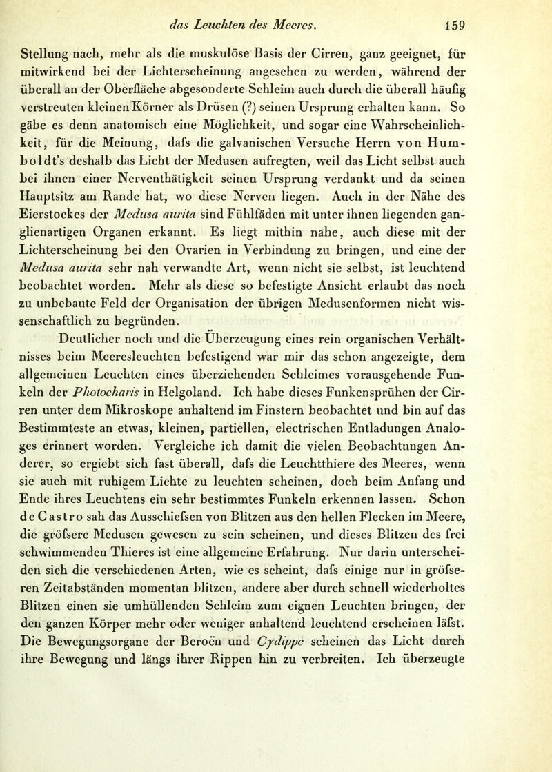 Stellung nach, mehr als die muskulöse Basis der Cirren, ganz geeignet, für mitwirkend bei der Lichterscheinung angesehen zu werden, während der überall an der Oberfläche abgesonderte Schleim auch durch die überall häufig verstreuten kleinen Körner als Drüsen (?) seinen Ursprung erhalten kann. So gäbe es denn anatomisch eine Möglichkeit, und sogar eine Wahrscheinlich- keit, für die Meinung, dafs die galvanischen Versuche Herrn von Hum- boldt’s deshalb das Licht der Medusen aufregten, weil das Licht selbst auch bei ihnen einer Nerventhätigkeit seinen Ursprung verdankt und da seinen Hauptsitz am Rande hat, wo diese Nerven liegen. Auch in der Nähe des Eierstockes der Medusa aurita sind Fühlfäden mit unter ihnen liegenden gan- glienartigen Organen erkannt. Es liegt mithin nahe, auch diese mit der Lichterscheinung bei den Ovarien in Verbindung zu bringen, und eine der Medusa aurita sehr nah verwandte Art, wenn nicht sie selbst, ist leuchtend beobachtet worden. Mehr als diese so befestigte Ansicht erlaubt das noch zu unbebaute Feld der Organisation der übrigen Medusenformen nicht wis- senschaftlich zu begründen. Deutlicher noch und die Überzeugung eines rein organischen Verhält- nisses beim Meeresleuchten befestigend war mir das schon angezeigte, dem allgemeinen Leuchten eines überziehenden Schleimes vorausgehende Fun- keln der Photocharis in Helgoland. Ich habe dieses Funkensprühen der Cir- ren unter dem Mikroskope anhaltend im Finstern beobachtet und bin auf das Bestimmteste an etwas, kleinen, partiellen, electrischen Entladungen Analo- ges erinnert w^orden. Vergleiche ich damit die vielen Beobachtungen An- derer, so ergiebt sich fast überall, dafs die Leuchtthiere des Meeres, wenn sie auch mit ruhigem Lichte zu leuchten scheinen, doch beim Anfang und Ende ihres Leuchtens ein sehr bestimmtes Funkeln erkennen lassen. Schon de Castro sah das Ausschiefsen von Blitzen aus den hellen Flecken im Meere, die gröfsere Medusen gewesen zu sein scheinen, und dieses Blitzen des frei schwimmenden Thieres ist eine allgemeine Erfahrung. Nur darin unterschei- den sich die verschiedenen Arten, wie es scheint, dafs einige nur in gröfse- ren Zeitahständen momentan blitzen, andere aber durch schnell wiederholtes Blitzen einen sie umhüllenden Schleim zum eignen Leuchten bringen, der den ganzen Körper mehr oder weniger anhaltend leuchtend erscheinen läfst. Die Bewegungsorgane der Beroen und Cydippe scheinen das Licht durch ihre Bewegung und längs ihrer Rippen hin zu verbreiten. Ich überzeugte