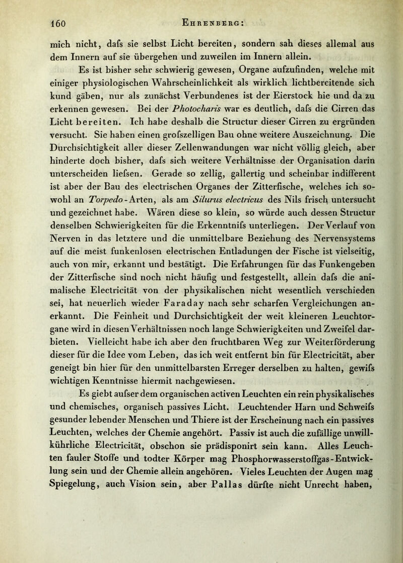 mich nicht, dafs sie selbst Licht bereiten, sondern sah dieses allemal aus dem Innern auf sie übergehen und zuweilen im Innern allein. Es ist bisher sehr schwierig gewesen, Organe aufzufinden, welche mit einiger physiologischen Wahrscheinlichkeit als wirklich lichtbereitende sich kund gäben, nur als zunächst Verbundenes ist der Eierstock hie und da zu erkennen gewesen. Bei der Photocharis war es deutlich, dafs die Cirren das Licht bereiten. Ich habe deshalb die Structur dieser Cirren zu ergründen versucht. Sie haben einen grofszelligen Bau ohne weitere Auszeichnung. Die Durchsichtigkeit aller dieser Zellenwandungen war nicht völlig gleich, aber hinderte doch bisher, dafs sich weitere Verhältnisse der Organisation darin unterscheiden liefsen. Gerade so zellig, gallertig und scheinbar indifferent ist aber der Bau des electrischen Organes der Zitterfische, welches ich so- wohl an Torpedo - als am Silurus electricus des Nils frisch untersucht und gezeichnet habe. Wären diese so klein, so würde auch dessen Structur denselben Schwierigkeiten für die Erkenntnifs unterliegen. Der Verlauf von Nerven in das letztere und die unmittelbare Beziehung des Nervensystems auf die meist funkenlosen electrischen Entladungen der Fische ist vielseitig, auch von mir, erkannt und bestätigt. Die Erfahrungen für das Funkengeben der Zitterfische sind noch nicht häufig und festgestellt, allein dafs die ani- malische Electricität von der physikalischen nicht wesentlich verschieden sei, hat neuerlich wieder Faraday nach sehr scharfen Vergleichungen an- erkannt. Die Feinheit und Durchsichtigkeit der weit kleineren Leuchtor- gane wird in diesen Verhältnissen noch lange Schwierigkeiten und Zweifel dar- bieten. Vielleicht habe ich aber den fruchtbaren Weg zur Weiterförderung dieser für die Idee vom Leben, das ich weit entfernt bin für Electricität, aber geneigt bin hier für den unmittelbarsten Erreger derselben zu halten, gewifs wichtigen Kenntnisse hiermit nachgewiesen. Es giebt aufser dem organischen activen Leuchten ein rein physikalisches und chemisches, organisch passives Licht. Leuchtender Harn und Schweifs gesunder lebender Menschen und Thiere ist der Erscheinung nach ein passives Leuchten, welches der Chemie angehört. Passiv ist auch die zufällige unwill- kührliche Electricität, obschon sie prädisponirt sein kann. Alles Leuch- ten fauler Stoffe und todter Körper mag Phosphorwasserstoffgas-Entwick- lung sein und der Chemie allein angehören. Vieles Leuchten der Augen mag Spiegelung, auch Vision sein, aber Pallas dürfte nicht Unrecht haben.