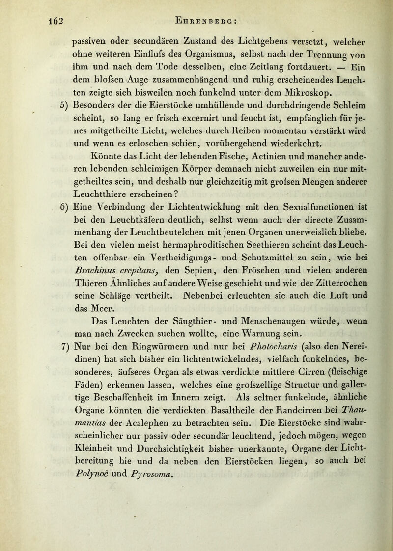 passiven oder secundären Zustand des Lichtgebens versetzt, welcher ohne weiteren Einflufs des Organismus, selbst nach der Trennung von ihm und nach dem Tode desselben, eine Zeitlang fortdauert. — Ein dem hlofsen Auge zusammenhängend und ruhig erscheinendes Leuch- ten zeigte sich bisweilen noch funkelnd unter dem Mikroskop. 5) Besonders der die Eierstöcke umhüllende und durchdringende Schleim scheint, so lang er frisch excernirt und feucht ist, empfänglich für je- nes mitgetheilte Licht, welches durch Reiben momentan verstärkt wird und wenn es erloschen schien, vorübergehend wiederkehrt. Könnte das Licht der lebenden Fische, Actinien und mancher ande- ren lebenden schleimigen Körper demnach nicht zuweilen ein nur mit- getheiltes sein, und deshalb nur gleichzeitig mit grolsen Mengen anderer Leuchtthiere erscheinen? 6) Eine Verbindung der Lichtentwicklung mit den Sexualfunctionen ist bei den Leuchtkäfern deutlich, selbst wenn auch der directe Zusam- menhang der Leuchtbeutelchen mit jenen Organen unerweislich bliebe. Bei den vielen meist hermaphroditischen Seethieren scheint das Leuch- ten offenbar ein Vertheidigungs- und Schutzmittel zu sein, wie bei Brachinus crepilanSj den Sepien, den Fröschen und vielen anderen Thieren Ähnliches auf andere Weise geschieht und wie der Zitterrochen seine Schläge vertheilt. Nebenbei erleuchten sie auch die Luft und das Meer. Das Leuchten der Säugthier- und Menschenaugen würde, wenn man nach Zwecken suchen wollte, eine Warnung sein. 7) Nur bei den Ringwürmern und nur bei Pholocharis (also den Nerei- dinen) hat sich bisher ein lichtentwickelndes, vielfach funkelndes, be- sonderes, äufseres Organ als etwas verdickte mittlere Cirren (fleischige Fäden) erkennen lassen, welches eine grofszellige Structur und galler- tige Beschaffenheit im Innern zeigt. Als seltner funkelnde, ähnliche Organe könnten die verdickten Basaltheile der Randcirren bei Thau- mantias der Acalephen zu betrachten sein. Die Eierstöcke sind wahr- scheinlicher nur passiv oder secundär leuchtend, jedoch mögen, wegen Kleinheit und Durchsichtigkeit bisher unerkannte, Organe der Licht- bereitung hie und da neben den Eierstöcken liegen, so auch bei Polynoe und Pyrosoina.