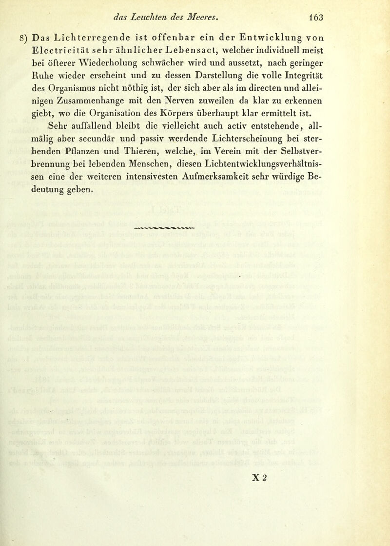 8) Das Lichterregende ist offenbar ein der Entwicklung von Electricität sehr ähnlicher Lebensact, welcher individuell meist hei öfterer Wiederholung schwächer wird und aussetzt, nach geringer Ruhe wieder erscheint und zu dessen Darstellung die volle Integrität des Organismus nicht nöthig ist, der sich aber als im directen und allei- nigen Zusammenhänge mit den Nerven zuweilen da klar zu erkennen giebt, wo die Organisation des Körpers überhaupt klar ermittelt ist. Sehr auffallend bleibt die vielleicht auch activ entstehende, all- mälig aber secundär und passiv werdende Lichterscheinung bei ster- benden Pflanzen und Thieren, welche, im Verein mit der Selbstver- brennung bei lebenden Menschen, diesen Lichtentwicklungsverhältnis- sen eine der weiteren intensivesten Aufmerksamkeit sehr würdige Be- deutung geben. X2