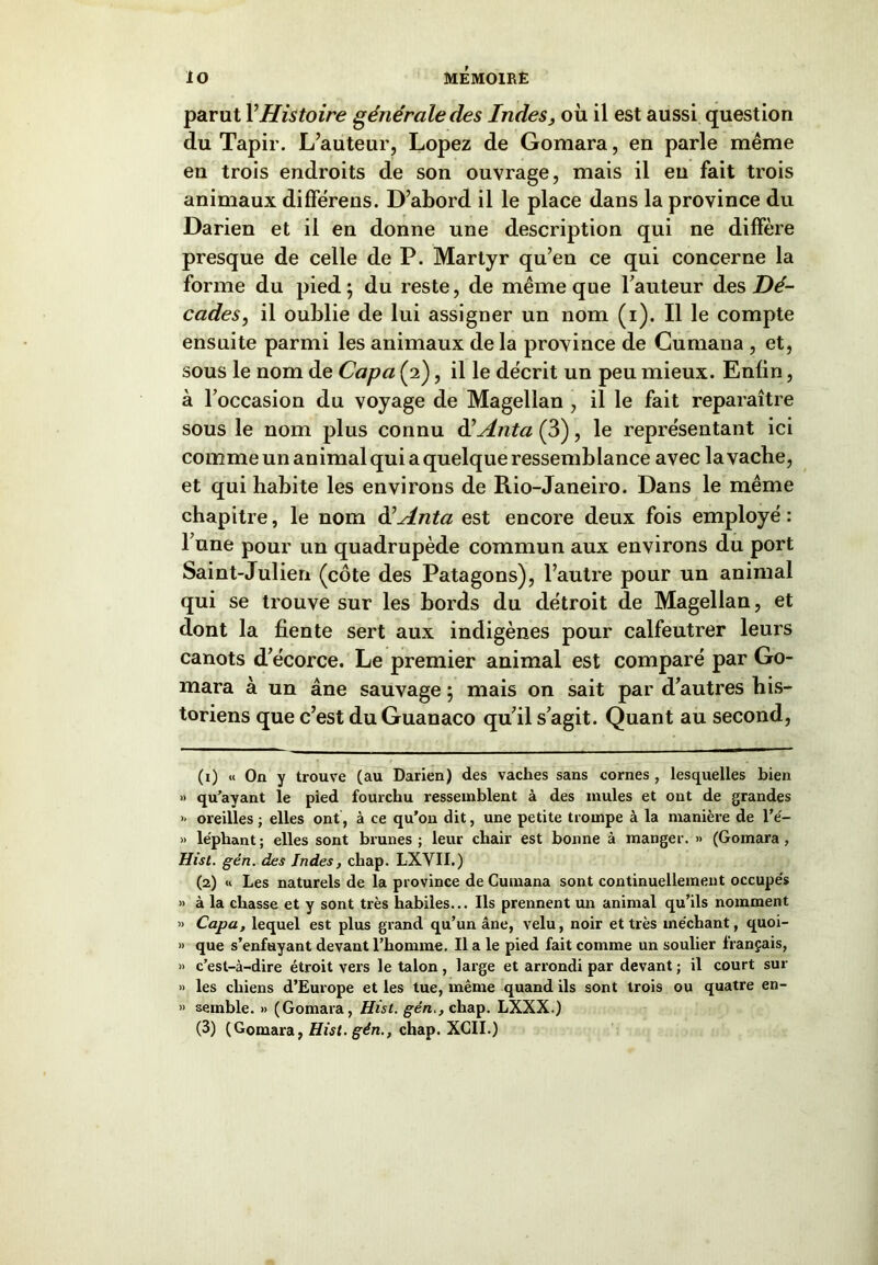 parut Y Histoire générale des Indes, où il est aussi question du Tapir. L’auteur, Lopez de Gomara, en parle même en trois endroits de son ouvrage, mais il en fait trois animaux différens. D’abord il le place dans la province du Darien et il en donne une description qui ne diffère presque de celle de P. Martyr qu’en ce qui concerne la forme du pied; du reste, de même que l’auteur des Dé- cades, il oublie de lui assigner un nom (i). Il le compte ensuite parmi les animaux de la province de Cumana , et, sous le nom de Capa (2), il le décrit un peu mieux. Enfin, à l’occasion du voyage de Magellan , il le fait reparaître sous le nom plus connu àéAnta (3), le représentant ici comme un animal qui a quelque ressemblance avec la vache, et qui habite les environs de Rio-Janeiro. Dans le même chapitre, le nom ééAnta est encore deux fois employé : l’une pour un quadrupède commun aux environs du port Saint-Julien (côte des Patagons), l’autre pour un animal qui se trouve sur les bords du détroit de Magellan, et dont la fiente sert aux indigènes pour calfeutrer leurs canots d’écorce. Le premier animal est comparé par Go- mara à un âne sauvage ; mais on sait par d’autres his- toriens que c’est du Guanaco qu’il s’agit. Quant au second, (1) « On y trouve (au Darien) des vaches sans cornes , lesquelles bien » qu’ayant le pied fourchu ressemblent à des mules et ont de grandes » oreilles ; elles ont, à ce qu’on dit, une petite trompe à la manière de l’é- » le'phant; elles sont brunes; leur chair est bonne à manger. » (Gomara, Hist. gén. des Indes, chap. LXYII.) (2) « Les naturels de la province de Cumana sont continuellement occupes » à la chasse et y sont très habiles... Ils prennent un animal qu’ils nomment « Capa, lequel est plus grand qu’un âne, velu, noir et très méchant, quoi- » que s’enfuyant devant l’homme. Il a le pied fait comme un soulier français, » c’est-à-dire étroit vers le talon , large et arrondi par devant ; il court sur » les chiens d’Europe et les tue, même quand ils sont trois ou quatre en- » semble. » (Gomara, Hist. gén,, chap. LXXX.)