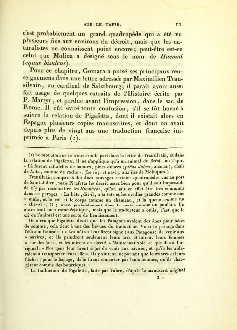 c est probablement un grand, quadrupède qui a été vu plusieurs fois aux environs du détroit, mais que les na- turalistes ne connaissent point encore ; peut-être est-ce celui que Molina a désigné sous le nom de Huemul {equus bisulcus). Pour ce chapitre, Gomara a puisé ses principaux ren- seignemens dans une lettre adressée par Maximilien Tran- silvain, au cardinal de Salztbourg; il paraît avoir aussi fait usage de quelques extraits de l’Histoire écrite par P. Martyr, et perdue avant l’impression, dans le sac de Rome. Il eût évité toute confusion, s’il se fût borné à suivre la relation de Pigafetta, dont il existait alors en Espagne plusieurs copies manuscrites, et dont on avait depuis plus de vingt ans une traduction française im- primée à Paris (i). (i) Le mot Anta ne se trouve nulle part dans la lettre de Transilvain, et dans la relation de Pigafetta, il ne s’applique qu’à un animal du Bi’ésil, au Tapir. « Là furent rafraîchis de bâtâtes, pines douces (pinas dulces, ananas), chair de Anta, comme de vache ». (Le voy. et navig. aux îles de Moluques.) Transilvain compare à des ânes sauvages certains quadrupèdes vus au port de Saint-Julien, mais Pigafetta les décrit assez bien pour qu’il soit impossible de n’y pas reconnaître les Huanacos, qu’on sait en effet être très communs dans ces parages. « La bête , dit-il, a la tête et les oreilles grandes comme une » mule, et le col et le corps comme un chameau , et la queue comme un » cheval »j il j ctvait lo tcKto coimiie un poulain. Un autre trait bien caractéristique, mais que le traducteur a omis, c’est que le cri de l’animal est une sorte de hennissement. On a cru que Pigafetta disait que les Patagons avaient des ânes pour bêtes de somme, cela tient à une des bévues du traducteur. Voici le passage dans l’édition française : « Les nôtres leur firent signe (aux Patagons) de venir aux » navires, et ils prindrent seulement leurs arcs et mirent leurs femmes » sur des ânes, et les mirent en sûreté. » Maintenant voici ce que disait l’o- riginal: « Nos'gens leur firent signe de venir aux navires, et qu’ils les aide- raient à transporter leurs effets. Ils y vinrent, ne portant que leurs arcs etleurs flèches ; pour le bagage, ils le firent emporter par leurs femmes, qu’ils char- gèrent comme des bourriques. » La traduction de Pigafetta, faite par Fabre, d’après le manuscrit original 2 - *