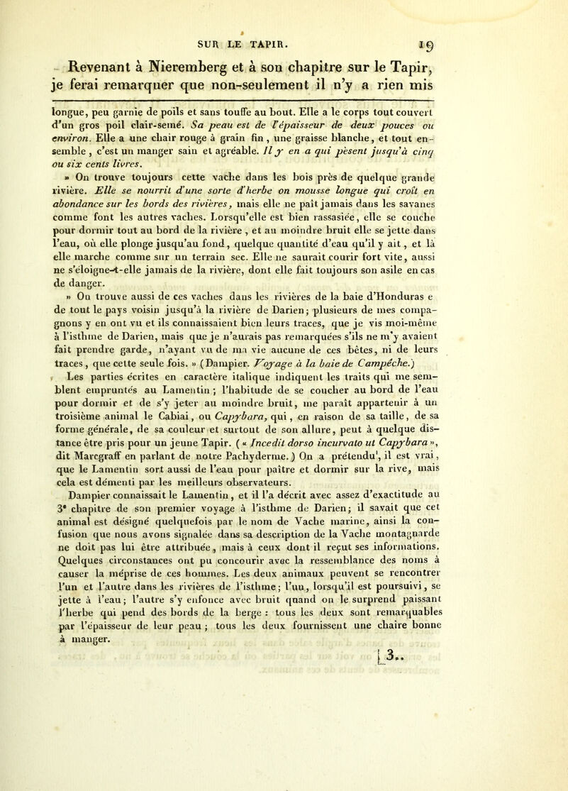 Revenant à Nieremberg et à son chapitre sur le Tapir, je ferai remarquer que non-seulement il n’y a rien mis longue, peu garnie de poils et sans touffe au bout. Elle a le corps tout couvert d’un gros poil clair-semé. Sa peau est de U épaisseur de deux pouces ou environ. Elle a une chair rouge à grain fin , une graisse blanche, et tout en- semble , c’est un manger sain et agréable. Il y en a qui pèsent jusqu'à cinq ou six cents livres. » On trouve toujours cette vache dans les bois près de quelque grande rivière. Elle se nourrit d’une sorte d’herbe on mousse longue qui croît en abondance sur les bords des rivières „ mais elle ne paît jamais dans les savanes comme font les autres vaches. Lorsqu’elle est bien rassasiée, elle se couche pour dormir tout au bord de la rivière , et au moindre bruit elle se jette dans l’eau, où elle plonge jusqu’au fond, quelque quantité d’eau qu’il y ait, et là elle marche comme sur un terrain sec. Elle ne saurait courir fort vite, aussi ne s’éloigne-t-elle jamais de la rivière, dont elle fait toujours son asile en cas de danger. » Ou trouve aussi de ces vaches dans les rivières de la baie d’Honduras e de tout le pays voisin jusqu’à la rivière de Darien; plusieurs de mes compa- gnons y en ont vu et ils connaissaient bien leurs traces, que je vis moi-même à l’isthme de Darien, mais que je n’aurais pas remarquées s’ils ne m’y avaient fait prendre garde, n’ayant vu de ma vie aucune de ces bêtes, ni de leurs traces, que cette seule fois. » (Dampier. Voyage à la baie de C'ampéche.) Les parties écrites en caractère italique indiquent les traits qui me sem- blent empruntés au Lamentin ; l’habitude de se coucher au bord de l’eau pour dormir et de s’y jeter au moindre bruit, me paraît appartenir à un troisième animal le Cabiai, ou Capybara, qui, en raison de sa taille, de sa forme générale, de sa couleur et surtout de son allure, peut à quelque dis- tance être pris pour un jeune Tapir. ( « Incedit dorso incurvalo ut Capybara », dit Marcgraff en parlant de notre Pachyderme. ) On a prétendu1, il est vrai, que le Lamentin sort aussi de l’eau pour paître et dormir sur la rive, mais cela est démenti par les meilleurs observateurs. Dampier connaissait le Lamentin, et il l’a décrit avec assez d’exactitude au 3* chapitre de son premier voyage à l’isthme de Darien; il savait que cet animal est désigné quelquefois par le nom de Vache marine, ainsi la con- fusion que nous avons signalée dans sa description de la Vache montagnarde ne doit pas lui être attribuée , mais à ceux dont il reçut ses informations. Quelques circonstances ont pu concourir avec la ressemblance des noms à causer la méprise de ces hommes. Les deux animaux peuvent se rencontrer l’un et l’autre dans les rivières de l’isthme; l’un., lorsqu’il est poursuivi, se jette à l’eau; l’autre s’y enfonce avec bruit quand on le surprend paissant l'herbe qui pend des bords de la berge : tous les deux sont remarquables par l’épaisseur de leur peau ; tous les deux fournissent une chaire bonne à manger. L3-