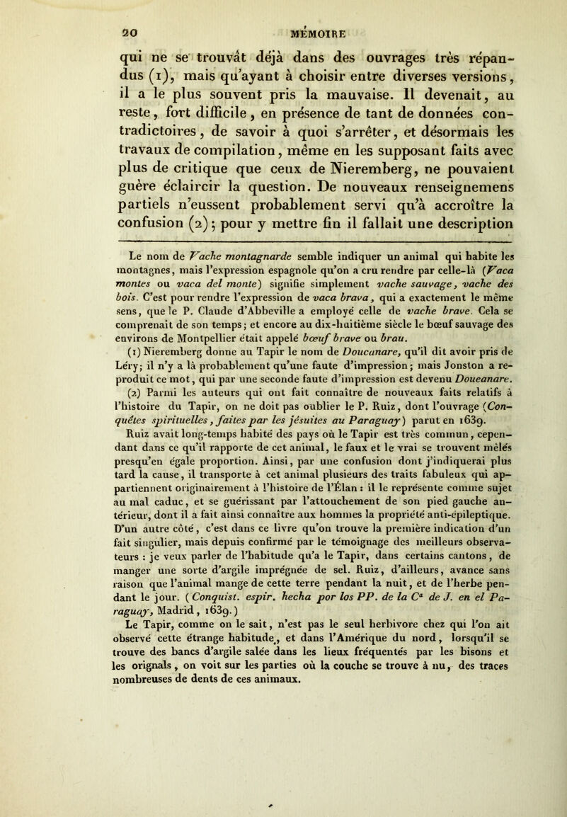 qui ne se trouvât déjà dans des ouvrages très répan- dus (i), mais qu’ayant à choisir entre diverses versions, il a le plus souvent pris la mauvaise. Il devenait, au reste, fort difficile , en présence de tant de données con- tradictoires , de savoir à quoi s’arrêter, et désormais les travaux de compilation, même en les supposant faits avec plus de critique que ceux de Nieremberg, ne pouvaient guère éclaircir la question. De nouveaux renseignemens partiels n’eussent probablement servi qu’à accroître la confusion (2) ; pour y mettre fin il fallait une description Le nom de Vache montagnarde semble indiquer un animal qui habite les montagnes, mais l’expression espagnole qu’on a cru rendre par celle-là (Vaca montes ou vaca del monte) signifie simplement vache sauvage, vache des bois. C’est pour rendre l’expression de vaca brava, qui a exactement le même sens, que le P. Claude d’Abbeville a employé' celle de vache brave. Cela se comprenait de son temps; et encore au dix-huitième siècle le bœuf sauvage des environs de Montpellier était appelé bœuf brave ou brau. (j) Nieremberg donne au Tapir le nom de Doucunare, qu’il dit avoir pris de Léry; il n’y a là probablement qu’une faute d’impression; mais Jonston a re- produit ce mot, qui par une seconde faute d’impression est devenu Doueanare. (2) Parmi les auteurs qui ont fait connaître de nouveaux faits relatifs à l’histoire du Tapir, on ne doit pas oublier le P. Ruiz, dont l’ouvrage (Con- quêtes spirituelles, faites par les jésuites au Paraguay ) parut en 163g. Ruiz avait long-temps habité des pays où le Tapir est très commun, cepen- dant dans ce qu’il rapporte de cet animal, le faux et le vrai se trouvent mêle's presqu’en égale proportion. Ainsi, par une confusion dont j’indiquerai plus tard la cause, il transporte à cet animal plusieurs des traits fabuleux qui ap- partiennent originairement à l’histoire de l’Élan s il le représente comme sujet au mal caduc, et se guérissant par l’attouchement de son pied gauche an- térieur, dont il a fait ainsi connaître aux hommes la propriété anti-épileptique. D’un autre côté, c’est dans ce livre qu’on trouve la première indication d’un fait singulier, mais depuis confirmé par le témoignage des meilleurs observa- teurs : je veux parler de l’habitude qu’a le Tapir, dans certains cantons , de manger une sorte d’argile imprégnée de sel. Ruiz, d’ailleurs, avance sans raison que l’animal mange de cette terre pendant la nuit, et de l’herbe pen- dant le jour. ( Conquist. espir. hecha por los PP. de la Ca de J. en el Pa- raguay, Madrid, i63g. ) Le Tapir, comme on le sait, n’est pas le seul herbivore chez qui l'on ait observé cette étrange habitude., et dans l’Amérique du nord, lorsqu'il se trouve des bancs d’argile salée dans les lieux fréquentés par les bisons et les orignals , on voit sur les parties où la couche se trouve à nu, des traces nombreuses de dents de ces animaux.