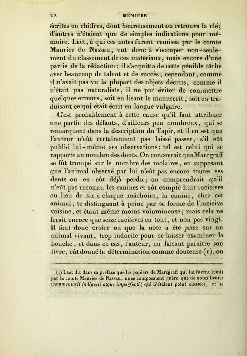 écrites en chiffres, dont heureusement on retrouva la clé; d’autres n’étaient que de simples indications pour mé- moire. Laët, à qui ces notes furent remises par le comte Maurice de Nassau, eut donc à s’occuper non-seule- ment du classement de ces matériaux, mais encore d’une partie de la rédaction : il s’acquitta de cette pénible tâche avec beaucoup de talent et de succès ; cependant, comme il n’avait pas vu la plupart des objets décrits, comme il n’était pas naturaliste, il ne put éviter de commettre quelques erreurs, soit en lisant le manuscrit, soit en tra- duisant ce qui était écrit eu langue vulgaire. C’est probablement à cette cause qu’il faut attribuer une partie des défauts, d’ailleurs peu nombreux, qui se remarquent dans la description du Tapir, et il en est que l’auteur n’eût certainement pas laissé passer, s’il eût publié lui-même ses observations: tel est celui qui se rapporte au nombre des dents. On concevrait queMarcgraff se fût trompé sur le nombre des molaires, en supposant que l’animal observé par lui n’eût pas encore toutes ses dents ou en eût déjà perdu ; on comprendrait qu’il n’eût pas reconnu les canines et eût compté huit incisives au lieu de six à chaque mâchoire, la canine, chez cet animal, se distinguant à peine par sa forme de l’incisive voisine, et étant même moins volumineuse; mais cela ne ferait encore que seize incisives en tout, et non pas vingt. Il faut donc croire ou que la note a été prise sur un animal vivant, trop indocile pour se laisser examiner la bouche , et dans ce cas, l’auteur, en faisant paraître son livre, eûtdonnéla détermination comme douteuse (i), ou (i) Laët dit dans sa préface que les papiers de Marcgraff qui lui furent remis par le comte Maurice de Nassau, ne se composaient guère que de notes brutes (commentarii indigesti atque imperfecli) qui notaient point classées, et se