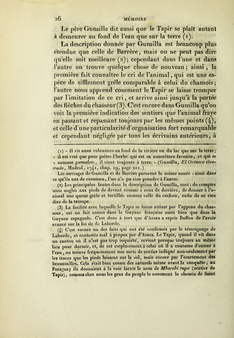 Le père Gumilla dit aussi que le Tapir se plaît autant à demeurer au fond de l’eau que sur la terre (1). La description donnée par Gumilla est beaucoup plus étendue que celle de Barrère, mais on ne peut pas dire qu'elle soit meilleure (2); cependant dans l’une et dans l’autre on trouve quelque chose de nouveau ; ainsi, la première fait connaître le cri de l’animal, qui est une es- pèce de sifflement grêle comparable à celui du chamois; l’autre nous apprend comment le Tapir se laisse tromper par l’imitation de ce cri, et arrive ainsi jusqu’à la portée des flèches du chasseur (3). C’est encore dans Gumilla qu’on voit la première indication des sentiers que l’animal fraye en passant et repassant toujours par les mêmes points (4), et celle d’une particularité d’organisation fort remarquable et cependant négligée par tous les écrivains antérieurs, à ( 1 ) « 11 vit aussi volontiers au fond de la rivière ou du lac que sur la terre ; » il est vrai que pour paître l’herbe qui est sa nourriture favorite, et qui se » nomme gamalote, il vient toujours à terre. » (Gumilla, El Orinoco ilui- trado_, Madrid, 174G chap. 19, page 201.) Les ouvrages de Gumilla et de Barrère paraient la même année : ainsi dans ce qu’ils ont de commun, l’un n’a pu rien prendre à l’autre. (2) Les principales fautes dans la description de Gumilla, sont : de compter trois ongles aux pieds de devant comme à ceux de derrière, de donner à l’a- nimal une queue grêle et tortillée comme celle du cochon, enfin de ne rien dire de la trompe. (3) La facilité avec laquelle le Tapir se laisse attirer par l’appeau du chas- seur , est un fait connu dans la Guyane française aussi bien que dans la Guyane espagnole. C’est donc à tort que d’Azara a repris Buffon de l’avoir avancé sur la foi de de Laborde. (4) C’est encore un des faits qui ont été confirmés par le témoignage de Laborde, et contestés mal à propos par d’Azara. Le Tapir, quand il vit dans un canton où il n’est pas trop inquiété, revient presque toujours au même lieu pour dormir, et, de cet emplacement à celui où il a coutume d’entrer à l’eau , on trouve fréquemment une sorte de sentier indiqué non-seulement par les traces que les pieds laissent sur le sol, mais encore par l’écartement des broussailles. Cela était bien connu des naturels même avant la conquête ; au Paraguay ils donnaient à la voie lactée le nom de Mborebi râpe (sentier de Tapir), comme chez nous les gens du peuple le nomment le chemin de Saint