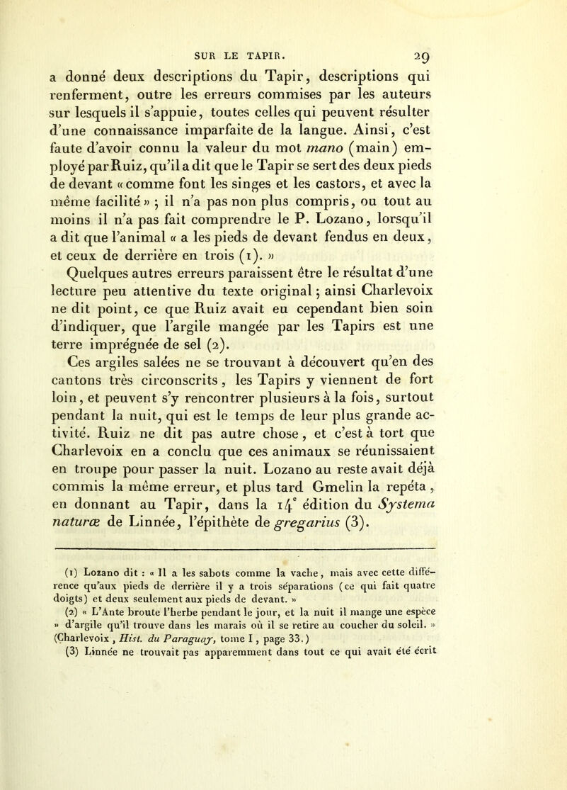 a donné deux descriptions du Tapir, descriptions qui renferment, outre les erreurs commises par les auteurs sur lesquels il s’appuie, toutes celles qui peuvent résulter d’une connaissance imparfaite de la langue. Ainsi, c’est faute d’avoir connu la valeur du mot mano (main) em- ployé par Ruiz, qu’il a dit que le Tapir se sert des deux pieds de devant «comme font les singes et les castors, et avec la même facilité « ; il n’a pas non plus compris, ou tout au moins il n’a pas fait comprendre le P. Lozano, lorsqu’il a dit que l’animal « a les pieds de devant fendus en deux, et ceux de derrière en trois (i). » Quelques autres erreurs paraissent être le résultat d’une lecture peu attentive du texte original ; ainsi Charlevoix ne dit point, ce que Ruiz avait eu cependant bien soin d’indiquer, que l’argile mangée par les Tapirs est une terre imprégnée de sel (2). Ces argiles salées ne se trouvant à découvert qu’en des cantons très circonscrits, les Tapirs y viennent de fort loin, et peuvent s’y rencontrer plusieurs à la fois, surtout pendant la nuit, qui est le temps de leur plus grande ac- tivité. Ruiz ne dit pas autre chose, et c’est à tort que Charlevoix en a conclu que ces animaux se réunissaient en troupe pour passer la nuit. Lozano au reste avait déjà commis la même erreur, et plus tard Gmelin la répéta , en donnant au Tapir, dans la 14e édition du Systema naturœ de Linnée, l’épithète de gregarius (3). (1) Lozano dit : « Il a les sabots comme la vache, mais avec cette diffé- rence qu'aux pieds de derrière il y a trois séparations (ce qui fait quatre doigts) et deux seulement aux pieds de devant. » (2) « L’Ante broute l’herbe pendant le jour, et la nuit il mange une espèce » d’argile qu’il trouve dans les marais où il se retire au coucher du soleil. » (Charlevoix , Hist. du Paraguay, tome I, page 33.) (3) Linnée ne trouvait pas apparemment dans tout ce qui avait été écrit