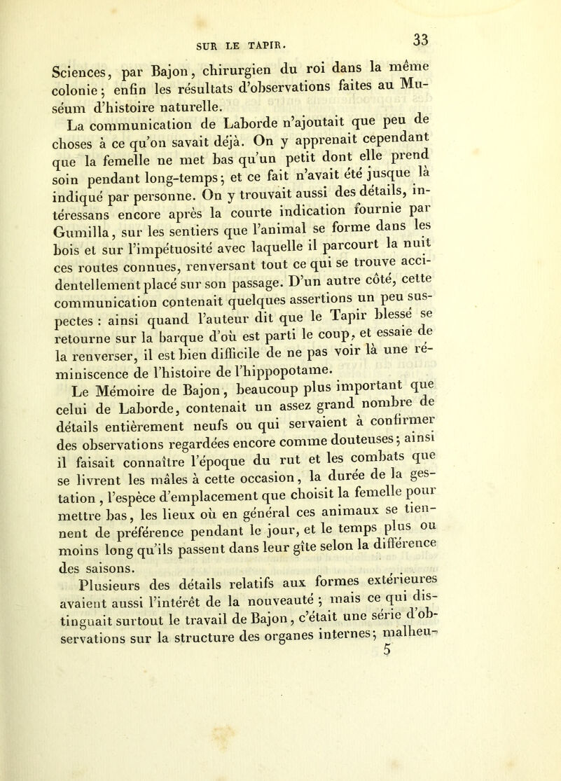 Sciences, par Bajon, chirurgien du roi dans la meme colonie ; enfin les résultats d’observations faites au Mu- séum d’histoire naturelle. La communication de Lahorde n’ajoutait que peu de choses à ce quon savait déjà. On y apprenait cependant que la femelle ne met bas qu’un petit dont elle prend soin pendant long-temps-, et ce fait n’avait été jusque là indiqué par personne. On y trouvait aussi des détails, in- téressans encore après la courte indication fournie pai Gumilla, sur les sentiers que l’animal se forme dans les bois et sur l’impétuosité avec laquelle il parcourt la nuit ces routes connues, renversant tout ce qui se trouve acci- dentellement placé sur son passage. D’un autre côté, cette communication contenait quelques assertions un peu sus pectes : ainsi quand l’auteur dit que le Tapir blessé se retourne sur la barque d’où est parti le coup, et essaie e la renverser, il est bien difficile de ne pas voir là une îe- miniscence de l’histoire de 1 hippopotame. Le Mémoire de Bajon, beaucoup plus important que celui de Laborde, contenait un assez grand nom ue e détails entièrement neufs ou qui sei valent à confirmer des observations regardées encore comme douteuses j ainsi il faisait connaître l’époque du rut et les combats que se livrent les mâles à cette occasion, la duiee de la gcs tation , l’espèce d’emplacement que choisit la femelle poiu mettre bas, les lieux où en général ces animaux se tien- nent de préférence pendant le jour, et le temps plus ou moins long qu’ils passent dans leur gîte selon la difféience des saisons. Plusieurs des détails relatifs aux formes extérieures avaient aussi l’intérêt de la nouveauté *, mais ce qui is tinguait surtout le travail de Bajon, c était une séiie c o servations sur la structure des organes internes-, ma leu 5