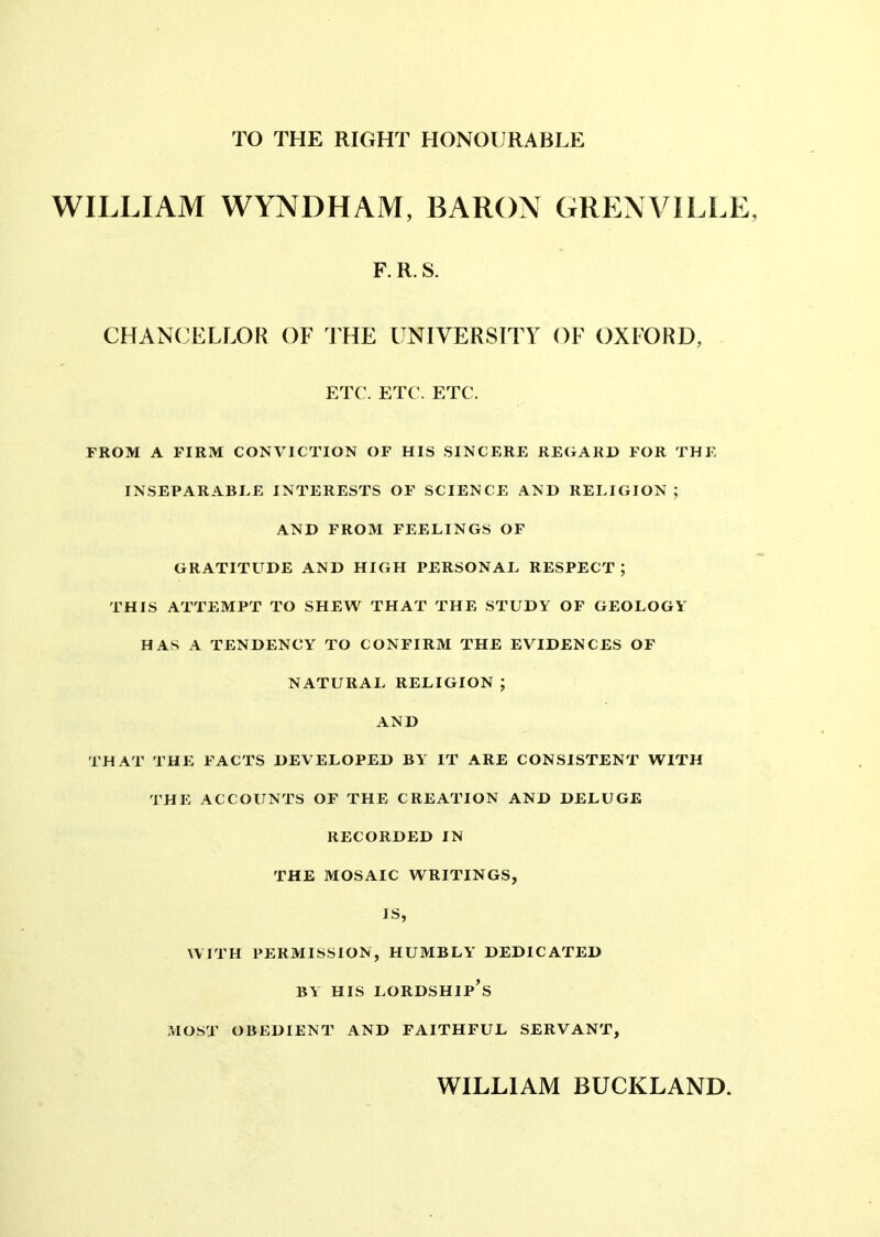 TO THE RIGHT HONOURABLE WILLIAM WYNDHAM, BARON GRENVILLE, F. R. S. CHANCELLOR OF THE UNIVERSITY OF OXFORD, ETC. ETC. ETC. FROM A FIRM CONVICTION OF HIS SINCERE REGARD FOR THE INSEPARABEE INTERESTS OF SCIENCE AND RELIGION ; AND FROM FEELINGS OF GRATITUDE AND HIGH PERSONAL RESPECT ; THIS ATTEMPT TO SHEW THAT THE STUDY OF GEOLOGY HAS A TENDENCY TO CONFIRM THE EVIDENCES OF NATURAL RELIGION ; AND THAT THE FACTS DEVELOPED BY' IT ARE CONSISTENT WITH THE ACCOUNTS OF THE CREATION AND DELUGE RECORDED IN THE MOSAIC WRITINGS, IS, WITH PERMISSION, HUMBLY’ DEDICATED BY HIS LORDSHIP’S MOST OBEDIENT AND FAITHFUL SERVANT, WILLIAM BUCKLAND