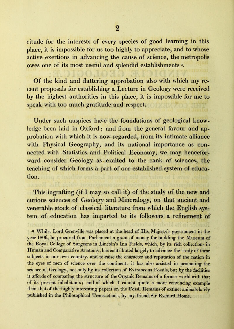 citude for the interests of every species of good learning in this place, it is impossible for us too highly to appreciate, and to whose active exertions in advancing the cause of science, the metropolis owes one of its most useful and splendid establishmentsa. Of the kind and flattering approbation also with which my re- cent proposals for establishing a Lecture in Geology were received by the highest authorities in this place, it is impossible for me to speak with too much gratitude and respect. Under such auspices have the foundations of geological know- ledge been laid in Oxford; and from the general favour and ap- probation with which it is now regarded, from its intimate alliance with Physical Geography, and its national importance as con- nected with Statistics and Political Economy, we may hencefor- ward consider Geology as. exalted to the rank of sciences, the teaching of which forms a part of our established system of educa- tion. This ingrafting (if I may so call it) of the study of the new and curious sciences of Geology and Mineralogy, on that ancient and venerable stock of classical literature from which the English sys- tem of education has imparted to its followers a refinement of a Whilst Lord Grenville was placed at the head of His Majesty’s government in the year 1806, he procured from Parliament a grant of money for building the Museum of the Royal College of Surgeons in Lincoln’s Inn Fields, which, by its rich collections in Human and Comparative Anatomy, has contributed largely to advance the study of these subjects in our own country, and to raise the character and reputation of the nation in the eyes of men of science over the continent: it has also assisted in promoting the science of Geology, not only by its collection of Extraneous Fossils, but by the facilities it affords of comparing the structure of the Organic Remains of a former world with that of its present inhabitants; and of which I cannot quote a more convincing example than that of the highly interesting papers on the Fossil Remains of extinct animals lately published in the Philosophical Transactions, by my friend Sir Everard Home.