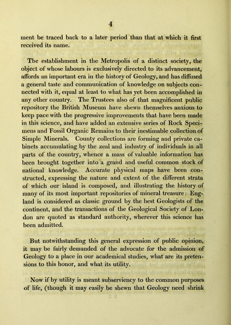 ment be traced back to a later period than that at which it first received its name. The establishment in the Metropolis of a distinct society, the object of whose labours is exclusively directed to its advancement, affords an important era in the history of Geology, and has diffused a general taste and communication of knowledge on subjects con- nected with it, equal at least to what has yet been accomplished in any other country. The Trustees also of that magnificent public repository the British Museum have shewn themselves anxious to keep pace with the progressive improvements that have been made in this science, and have added an extensive series of Rock Speci- mens and Fossil Organic Remains to their inestimable collection of Simple Minerals. County collections are forming and private ca- binets accumulating by the zeal and industry of individuals in all parts of the country, whence a mass of valuable information has been brought together into a grand and useful common stock of national knowledge. Accurate physical maps have been con- structed, expressing the nature and extent of the different strata of which our island is composed, and illustrating the history of many of its most important repositories of mineral treasure: Eng- land is considered as classic ground by the best Geologists of the continent, and the transactions of the Geological Society of Lon- don are quoted as standard authority, wherever this science has been admitted. But notwithstanding this general expression of public opinion, it may be fairly demanded of the advocate for the admission of Geology to a place in our academical studies, what are its preten- sions to this honor, and what its utility. Now if by utility is meant subserviency to the common purposes of life, (though it may easily be shewn that Geology need shrink