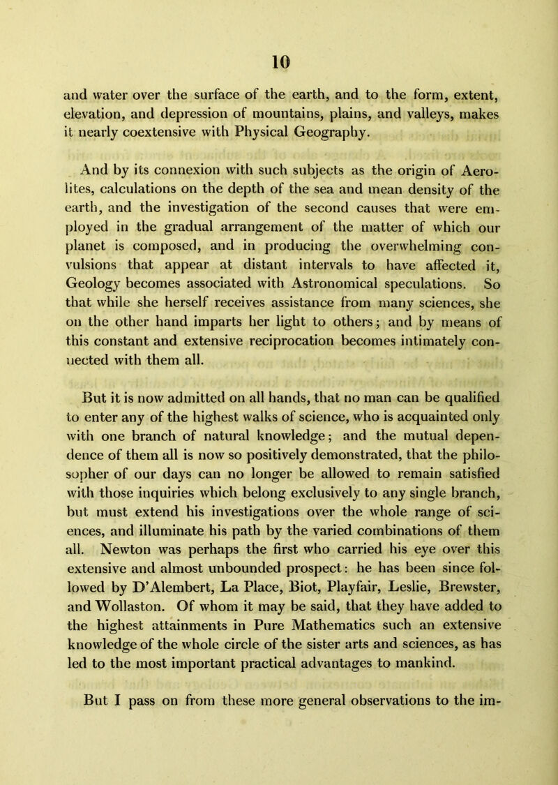 and water over the surface of the earth, and to the form, extent, elevation, and depression of mountains, plains, and valleys, makes it nearly coextensive with Physical Geography. And by its connexion with such subjects as the origin of Aero- lites, calculations on the depth of the sea and mean density of the earth, and the investigation of the second causes that were em- ployed in the gradual arrangement of the matter of which our planet is composed, and in producing the overwhelming con- vulsions that appear at distant intervals to have affected it, Geology becomes associated with Astronomical speculations. So that while she herself receives assistance from many sciences, she on the other hand imparts her light to others; and by means of this constant and extensive reciprocation becomes intimately con- nected with them all. But it is now admitted on all hands, that no man can be qualified to enter any of the highest walks of science, who is acquainted only with one branch of natural knowledge; and the mutual depen- dence of them all is now so positively demonstrated, that the philo- sopher of our days can no longer be allowed to remain satisfied with those inquiries which belong exclusively to any single branch, but must extend his investigations over the whole range of sci- ences, and illuminate his path by the varied combinations of them all. Newton was perhaps the first who carried his eye over this extensive and almost unbounded prospect: he has been since fol- lowed by D’Alembert, La Place, Biot, Playfair, Leslie, Brewster, and Wollaston. Of whom it may be said, that they have added to the highest attainments in Pure Mathematics such an extensive knowledge of the whole circle of the sister arts and sciences, as has led to the most important practical advantages to mankind. But I pass on from these more general observations to the im-